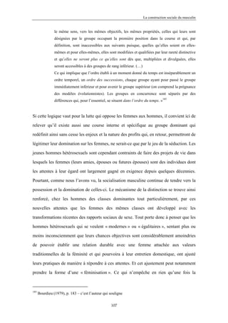 La construction sociale du masculin


                le même sens, vers les mêmes objectifs, les mêmes propriétés, celles qui leurs sont
                désignées par le groupe occupant la première position dans la course et qui, par
                définition, sont inaccessibles aux suivants puisque, quelles qu’elles soient en elles-
                mêmes et pour elles-mêmes, elles sont modifiées et qualifiées par leur rareté distinctive
                et qu’elles ne seront plus ce qu’elles sont dès que, multipliées et divulguées, elles
                seront accessibles à des groupes de rang inférieur. (…)
                Ce qui implique que l’ordre établi à un moment donné du temps est inséparablement un
                ordre temporel, un ordre des successions, chaque groupe ayant pour passé le groupe
                immédiatement inférieur et pour avenir le groupe supérieur (on comprend la prégnance
                des modèles évolutionnistes). Les groupes en concurrence sont séparés par des
                différences qui, pour l’essentiel, se situent dans l’ordre du temps. »185


Si cette logique vaut pour la lutte qui oppose les femmes aux hommes, il convient ici de

relever qu’il existe aussi une course interne et spécifique au groupe dominant qui

redéfinit ainsi sans cesse les enjeux et la nature des profits qui, en retour, permettront de

légitimer leur domination sur les femmes, ne serait-ce que par le jeu de la séduction. Les

jeunes hommes hétérosexuels sont cependant contraints de faire des projets de vie dans

lesquels les femmes (leurs amies, épouses ou futures épouses) sont des individues dont

les attentes à leur égard ont largement gagné en exigence depuis quelques décennies.

Pourtant, comme nous l’avons vu, la socialisation masculine continue de tendre vers la

possession et la domination de celles-ci. Le mécanisme de la distinction se trouve ainsi

renforcé, chez les hommes des classes dominantes tout particulièrement, par ces

nouvelles attentes que les femmes des mêmes classes ont développé avec les

transformations récentes des rapports sociaux de sexe. Tout porte donc à penser que les

hommes hétérosexuels qui se veulent « modernes » ou « égalitaires », sentant plus ou

moins inconsciemment que leurs chances objectives sont considérablement amoindries

de pouvoir établir une relation durable avec une femme attachée aux valeurs

traditionnelles de la féminité et qui pourvoira à leur entretien domestique, ont ajusté

leurs pratiques de manière à répondre à ces attentes. Et cet ajustement peut notamment

prendre la forme d’une « féminisation ». Ce qui n’empêche en rien qu’une fois la



185
      Bourdieu (1979), p. 183 – c’est l’auteur qui souligne

                                                    107
 
