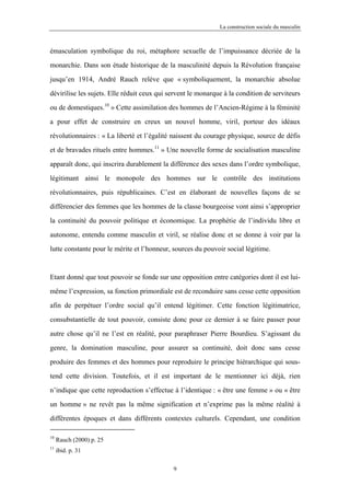 La construction sociale du masculin



émasculation symbolique du roi, métaphore sexuelle de l’impuissance décriée de la

monarchie. Dans son étude historique de la masculinité depuis la Révolution française

jusqu’en 1914, André Rauch relève que « symboliquement, la monarchie absolue

dévirilise les sujets. Elle réduit ceux qui servent le monarque à la condition de serviteurs

ou de domestiques.10 » Cette assimilation des hommes de l’Ancien-Régime à la féminité

a pour effet de construire en creux un nouvel homme, viril, porteur des idéaux

révolutionnaires : « La liberté et l’égalité naissent du courage physique, source de défis

et de bravades rituels entre hommes.11 » Une nouvelle forme de socialisation masculine

apparaît donc, qui inscrira durablement la différence des sexes dans l’ordre symbolique,

légitimant ainsi le monopole des hommes sur le contrôle des institutions

révolutionnaires, puis républicaines. C’est en élaborant de nouvelles façons de se

différencier des femmes que les hommes de la classe bourgeoise vont ainsi s’approprier

la continuité du pouvoir politique et économique. La prophétie de l’individu libre et

autonome, entendu comme masculin et viril, se réalise donc et se donne à voir par la

lutte constante pour le mérite et l’honneur, sources du pouvoir social légitime.



Etant donné que tout pouvoir se fonde sur une opposition entre catégories dont il est lui-

même l’expression, sa fonction primordiale est de reconduire sans cesse cette opposition

afin de perpétuer l’ordre social qu’il entend légitimer. Cette fonction légitimatrice,

consubstantielle de tout pouvoir, consiste donc pour ce dernier à se faire passer pour

autre chose qu’il ne l’est en réalité, pour paraphraser Pierre Bourdieu. S’agissant du

genre, la domination masculine, pour assurer sa continuité, doit donc sans cesse

produire des femmes et des hommes pour reproduire le principe hiérarchique qui sous-

tend cette division. Toutefois, et il est important de le mentionner ici déjà, rien

n’indique que cette reproduction s’effectue à l’identique : « être une femme » ou « être

un homme » ne revêt pas la même signification et n’exprime pas la même réalité à

différentes époques et dans différents contextes culturels. Cependant, une condition

10
     Rauch (2000) p. 25
11
     ibid. p. 31

                                             9
 
