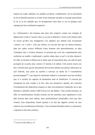La construction sociale du masculin



relation de couple stabilisée, les modèles soi-disant « traditionnels » de la masculinité

(et de la féminité) puissent se révéler d’une étonnante actualité et ressurgir précisément

là où on ne les attendait pas, les protagonistes étant dans ce cas en quelque sorte

rattrapés par leur socialisation respective.



La « féminisation » des hommes peut donc être comprise comme une stratégie de

déplacement visant à s’assurer, dans ce cas par la séduction, l’accès à des femmes dont

ils savent qu’elles leur échapperont s’ils adoptent une attitude trop ouvertement

« macho » ou « virile ». Cela, par ailleurs, ne veut pas dire que ces mêmes hommes,

dans des cadres sociaux différents (entre hommes tout particulièrement, ou dans

l’entreprise face à d’autres femmes), ne puissent pas avoir des comportements plus

conformes au modèle « traditionnel », parfois même dans ce qu’il a de plus réprouvé.

En effet, un homme n’affiche pas le même type de masculinité dans son club de sport

qu’auprès de sa petite amie, surtout s’il cherche à la séduire. Cela montre encore une

fois, si besoin était, que les masculinités doivent être utilisées aux pluriel, même pour un

seul individu, sous peine de sacrifier à nouveau au mythe de l’ « essentialisme

personnologique186 » par lequel les dominants tendent à se présenter sous leur meilleur

jour et à occulter les rapports de domination dont ils bénéficient. Il convient par

conséquent de tenir compte à la fois, dans une perspective spatiale, des contextes

d’actualisation des dispositions acquises et, dans une perspective temporelle, de ce que

Bourdieu a identifié comme l’effet d’hysteresis des habitus : Chez certains hommes, en

effet, les transformations sociales récentes ont été assimilées assez rapidement et sont

déjà inscrites dans leurs habitus, donc potentiellement actualisables, alors que chez

d’autres, leurs dispositions restent ajustées à un état des rapports sociaux de sexe

antérieur aux revendications féministes. Voici comment Bourdieu décrit ce mécanisme,

s’agissant ici des titres scolaires :




186
      Lorenzi-Cioldi (2002), p. 54

                                               108
 