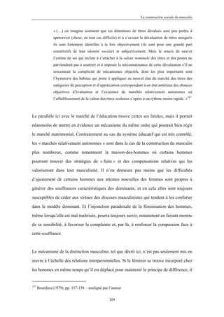 La construction sociale du masculin


                « (…) on imagine aisément que les détenteurs de titres dévalués sont peu portés à
                apercevoir (chose, en tout cas difficile) et à s’avouer la dévaluation de titres auxquels
                ils sont fortement identifiés à la fois objectivement (ils sont pour une grande part
                constitutifs de leur identité sociale) et subjectivement. Mais le soucis de sauver
                l’estime de soi qui incline à s’attacher à la valeur nominale des titres et des postes ne
                parviendrait pas à soutenir et à imposer la méconnaissance de cette dévaluation s’il ne
                rencontrait la complicité de mécanismes objectifs, dont les plus importants sont
                l’hystereris des habitus qui porte à appliquer au nouvel état du marché des titres des
                catégories de perception et d’appréciation correspondant à un état antérieur des chances
                objectives d’évaluation et l’existence de marchés relativement autonomes où
                l’affaiblissement de la valeur des titres scolaires s’opère à un rythme moins rapide. »187



Le parallèle ici avec le marché de l’éducation trouve certes ses limites, mais il permet

néanmoins de mettre en évidence un mécanisme du même ordre qui pourrait bien régir

le marché matrimonial. Contrairement au cas du système éducatif qui est très contrôlé,

les « marchés relativement autonomes » sont dans le cas de la construction du masculin

plus nombreux, comme notamment la maison-des-hommes où certains hommes

pourront trouver des stratégies de « fuite » et des compensations relatives qui les

valoriseront dans leur masculinité. Il n’en demeure pas moins que les difficultés

d’ajustement de certains hommes aux attentes nouvelles des femmes sont propres à

générer des souffrances caractéristiques des dominants, et en cela elles sont toujours
susceptibles de céder aux sirènes des discours masculinistes qui tendent à les conforter

dans le modèle dominant. Et l’injonction paradoxale de la féminisation des hommes,

même lorsqu’elle est mal maîtrisée, pourra toujours servir, notamment en faisant montre

de sa sensibilité, à favoriser la complainte et, par là, à renforcer la compassion face à

cette souffrance.



Le mécanisme de la distinction masculine, tel que décrit ici, n’est pas seulement mis en

œuvre à l’échelle des relations interpersonnelles. Si le féminin se trouve incorporé chez

les hommes en même temps qu’il est déplacé pour maintenir le principe de différence, il


187
      Bourdieu (1979), pp. 157-158 – souligné par l’auteur

                                                    109
 