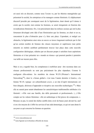 La construction sociale du masculin



est aussi mis en discours, comme nous l’avons vu, par les théories managériales qui

présentent la société, les entreprises et les managers comme féminisés. Ce déplacement

discursif procède par conséquent aussi de la légitimation, étant donné qu’il donne à

croire que la société, tout comme les hommes, se serait réorganisée en fonction des

revendications féministes. Or, c’est précisément dans les milieux sociaux qui ont le plus

fortement développé cette idée d’une féminisation que les femmes, en chair et en os,

rencontrent le plus d’obstacles pour s’y faire une place. Cependant, et malgré ces

obstacles, la légitimation ainsi mise en œuvre se trouve largement renforcée par le fait

qu’un certain nombre de femmes des classes moyennes et supérieures (une petite

minorité en réalité) semblent parfaitement trouver leur place dans cette nouvelle

configuration idéologique, séduites par un discours propre à satisfaire leurs aspirations

féministes et à leur présenter un « monde en réseau » qui pourrait paraître à première

vue taillé sur mesure pour elles.



Mais si on y regarde bien, les compétences à mobiliser pour être reconnue dans ces

réseaux professionnels ne sont pas précisément les plus répandues. Comme le

soulignent elles-mêmes             les membres du réseau W.I.N. (Women’s International

Networking188), dont le « forum global » s’est tenu l’année dernière à Genève, « la

femme W.I.N. typique est culturellement aware, a un état d’esprit international, est

bien éduquée, désireuse d’apprendre et réceptive aux nouvelles technologies.189 » Mais

elle ne saurait pour autant abandonner les caractéristiques traditionnelles attribuées à la

féminité : « Elle veut une famille, des défis personnels et professionnels. (...) Elle

compte sur les valeurs féminines : elle est authentique et fait preuve de compassion. ».

Réseaux ou pas, le cumul des tâches semble donc avoir de beaux jours devant lui, sauf

si on a les moyens de s’offrir les services d’une aide domestique, ce qui est sans doute le

cas pour ce qui concerne les femmes en question.



188
      www.winconference.net
189
      texte figurant sur la brochure officielle du réseau

                                                     110
 