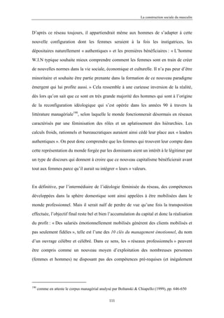 La construction sociale du masculin



D’après ce réseau toujours, il appartiendrait même aux hommes de s’adapter à cette

nouvelle configuration dont les femmes seraient à la fois les instigatrices, les

dépositaires naturellement « authentiques » et les premières bénéficiaires : « L’homme

W.I.N typique souhaite mieux comprendre comment les femmes sont en train de créer

de nouvelles normes dans la vie sociale, économique et culturelle. Il n’a pas peur d’être

minoritaire et souhaite être partie prenante dans la formation de ce nouveau paradigme

émergent qui lui profite aussi. » Cela ressemble à une curieuse inversion de la réalité,

dès lors qu’on sait que ce sont en très grande majorité des hommes qui sont à l’origine

de la reconfiguration idéologique qui s’est opérée dans les années 90 à travers la

littérature managériale190, selon laquelle le monde fonctionnerait désormais en réseaux

caractérisés par une féminisation des rôles et un aplatissement des hiérarchies. Les

calculs froids, rationnels et bureaucratiques auraient ainsi cédé leur place aux « leaders

authentiques ». On peut donc comprendre que les femmes qui trouvent leur compte dans

cette représentation du monde forgée par les dominants aient un intérêt à le légitimer par

un type de discours qui donnent à croire que ce nouveau capitalisme bénéficierait avant

tout aux femmes parce qu’il aurait su intégrer « leurs » valeurs.



En définitive, par l’intermédiaire de l’idéologie féminisée du réseau, des compétences

développées dans la sphère domestique sont ainsi appelées à être mobilisées dans le

monde professionnel. Mais il serait naïf de perdre de vue qu’une fois la transposition

effectuée, l’objectif final reste bel et bien l’accumulation du capital et donc la réalisation

du profit : « Des salariés émotionnellement mobilisés génèrent des clients mobilisés et

pas seulement fidèles », telle est l’une des 10 clés du management émotionnel, du nom

d’un ouvrage célèbre et célébré. Dans ce sens, les « réseaux professionnels » peuvent

être compris comme un nouveau moyen d’exploitation des nombreuses personnes

(femmes et hommes) ne disposant pas des compétences pré-requises (et inégalement




190
      comme en atteste le corpus managérial analysé par Boltanski & Chiapello (1999), pp. 646-650

                                                 111
 