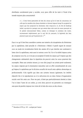 La construction sociale du masculin



distribuées socialement) pour y accéder, avec pour effet de les tenir à l’écart d’un

monde toujours plus concurrentiel.


                « (…) Cette forme particulière de lutte des classes qu’est la lutte de concurrence est
                celle que les membres des classes dominées se laissent imposer lorsqu’ils acceptent les
                enjeux que leur proposent les dominants, lutte intégratrice et, du fait du handicap
                initial, reproductrice puisque ceux qui entrent dans cette sorte de course poursuite où
                ils partent nécessairement battus, comme en témoigne la constance des écarts,
                reconnaissant implicitement, par le seul fait de concourir, la légitimité des buts
                poursuivis par ceux qu’ils poursuivent. »191



Face à ce qu’il faut bien considérer comme une tentative de récupération du féminisme

par le capitalisme, dont procède le « féminisme » libéral, il paraît urgent de renouer

avec un mode de revendication hérité des années 60 et qui cherche non seulement à

lutter dans le capitalisme, mais aussi et surtout contre lui. Car si la réalité impose certes

de composer avec lui, ce n’est pas en acceptant d’entrée les enjeux qu’il impose que des

changements substantiels dans la répartition du pouvoir entre les sexes pourront être

escomptés. Dans une certaine mesure, je veux dire jusqu’à un certain point seulement,

les enjeux imposés par la domination masculine sont en effet consubstantiels de ceux

qu’impose le capitalisme par la division sexuelle du travail entre sphères domestique et

professionnelle. Cela signifie que dans une certaine mesure également, les intérêts

objectifs liés à la reproduction ou à la subversion de ces deux formes d’organisation

sociale sont liés entre eux. Pour ma part, n’étant pas particulièrement dominé ni dans

l’un ni dans l’autre de ces ordres, je crois donc pouvoir me permettre ces remarques

sans peur de paraître imposer ma vision de la lutte des sexes ou des classes.




191
      Bourdieu (1979), p. 185 – souligné par l’auteur

                                                   112
 