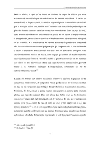 La construction sociale du masculin



Dans sa réalité, et quoi qu’en disent les discours en vogue, la période que nous

traversons est caractérisée par une radicalisation des valeurs, masculines s’il en est, de

compétitivité et de productivité. Le modèle hégémonique de la masculinité caractérisé

par le manager exerce une pression sur l’ensemble des masculinités périphériques et

place les femmes dans une situation encore plus contradictoire. Dans les pays du nord,

cette pression se traduit dans une compétition guidée par les enjeux d’employabilité et

d’entreprenariat, et cela dans un contexte de rareté croissante de la ressource principale

qu’est le travail. A la radicalisation des valeurs masculines hégémoniques correspond

une radicalisation des masculinités périphériques qui s’exprime dans le sud, notamment

à travers le phénomène de l’islamisme, mais aussi dans les populations immigrées. Une

enquête récemment réalisée en Russie, dans un pays qui connaît ces bouleversements

socio-économiques comme à l’accéléré, montre la grande difficulté qu’ont les hommes

des classes les plus défavorisées à faire face à ces injonctions contradictoires, pouvant

mener       à   de   véritables   stratégies   d’autodestruction,     notamment        ici   par    la

surconsommation d’alcool.192



L’accès des femmes aux sphères masculines contribue à accroître la pression sur la

concurrence entre hommes, et tout porte à penser que la maison-des-hommes constitue

un lieu clé où s’organisent des stratégies de reproduction de la domination masculine.

Comment, dès lors, penser la contre-réaction sans prendre en compte cette structure

globale des rapports sociaux ? Dans son article Les habits neufs de la domination

masculine, François de Singly remarquait déjà, il y a plus de dix ans, que « tout se passe

comme si la renégociation du rapport entre les sexes s’était opérée sur le dos des

milieux populaires193 ». On le voit aujourd’hui d’une façon particulièrement inquiétante,
notamment avec le nombre croissant de femmes de ménage et de travailleuses du sexe

délocalisées à l’échelle de la planète pour remplir le vide laissé par l’ascension sociale



192
      Ashwin & Lytkina (2004)
193
      De Singly (1993) p. 59

                                                114
 