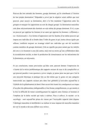 La construction sociale du masculin



Peut-on dès lors attendre des hommes, groupe dominant, qu’ils contribuent à l’érosion

de leur propre domination ? Répondre a priori par la négative serait oublier que tout

pouvoir, pour asseoir sa domination, doit à la fois maintenir l’opposition entre les

groupes et masquer les oppositions au sein de chaque groupe. La domination masculine

crée donc nécessairement des dominés au sein même du groupe dominant. Il n’y a pas

un pouvoir qui opprime les femmes et un autre qui opprime les hommes « efféminés »

ou « homosexuels ». Ces formes d’oppression sont les facettes d’un même pouvoir qui

impose aux individus de se fondre dans l’ordre du genre et qui, toutes choses égales par

ailleurs, conférera toujours un avantage relatif aux individus qui ont été socialisés

comme membres du groupe dominant. Cela ne signifie pas pour autant que les intérêts

des un-e-s se résument à ceux des autres, mais tout au moins qu’une collaboration dans

la revendication sociale, et dans la production de connaissances sur les mécanismes de

la domination, est nécessaire.



Si ces conclusions, toutes provisoires qu’elles sont, peuvent donner l’impression de

s’écarter de la stricte problématique des rapports sociaux de sexe et de complexifier ce

qui pouvait paraître à une question a priori simple, je pense pour ma part que c’est là

une nécessité théorique et pratique liée au fait même que le genre est une catégorie

transversale aux rapports sociaux pris dans leur globalité (c’est-à-dire aujourd’hui à

l’échelle de la globalisation) et dont il faut savoir tirer toutes les conséquences au risque

d’occulter des phénomènes indispensables à leur bonne compréhension, ce qui montre à

la fois la difficulté de traiter scientifiquement les rapports entre femmes et hommes et

l’ampleur de la tâche sociale qui reste à réaliser. Face à celle-ci, la société – et la

sociologie – sont aujourd’hui prises de vitesse par l’incroyable capacité dont dispose

l’idéologie masculine et néolibérale à se réaliser et nous imposer de nouvelles manières

de voir le monde et de nous définir nous-mêmes.



                                           ***




                                            116
 
