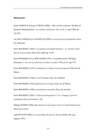 La construction sociale du masculin




Bibliographie



Sarah ASHWIN & Tatyana LYTKINA (2004), « Men in Crisis in Russia. The Role of

Domestic Marginalization », in : Gender and Society, Vol. 18, Nr. 2, April 2004, pp.

189-206


Luc BOLTANSKI & Eve CHIAPELLO (1999), Le nouvel esprit du capitalisme, Paris,

Ed. Gallimard


Pierre BOURDIEU (1963), « La maison ou le monde renversé », in : Esquisse d’une

théorie de la pratique, Paris, Seuil, 2000, pp. 61-82


Pierre BOURDIEU & Luc BOLTANSKI (1976), « La production de l’idéologie

dominante », Actes de la recherche en sciences sociales, 1976, no 8/9 ; pp. 4-73


Pierre BOURDIEU (1979), La distinction. Critique sociale du jugement, Paris, éd. de

Minuit


Pierre BOURDIEU (1980), Le Sens Pratique, Paris, éd. de Minuit


Pierre BOURDIEU (1984), Questions de sociologie, Paris, éd. de Minuit

Pierre BOURDIEU (1998), La domination masculine, Paris, éd. du Seuil


Pierre BOURDIEU (2001), « Vous avez dit populaire ? » in : Langage et pouvoir

symbolique, Paris, éd. Fayard, p. 148

Philippe BURRIN (2004), Ressentiment et apocalypse. Essai sur l’antisémitisme nazi,

Paris, Ed. du Seuil


Judith BUTLER (2002), La vie psychique du pouvoir, éd. Leo Scheer, (éd. orig.

anglaise 1997)




                                            117
 