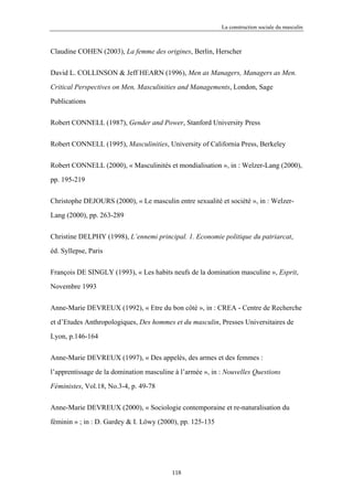 La construction sociale du masculin



Claudine COHEN (2003), La femme des origines, Berlin, Herscher


David L. COLLINSON & Jeff HEARN (1996), Men as Managers, Managers as Men.

Critical Perspectives on Men, Masculinities and Managements, London, Sage

Publications


Robert CONNELL (1987), Gender and Power, Stanford University Press


Robert CONNELL (1995), Masculinities, University of California Press, Berkeley


Robert CONNELL (2000), « Masculinités et mondialisation », in : Welzer-Lang (2000),

pp. 195-219


Christophe DEJOURS (2000), « Le masculin entre sexualité et société », in : Welzer-

Lang (2000), pp. 263-289


Christine DELPHY (1998), L’ennemi principal. 1. Economie politique du patriarcat,

éd. Syllepse, Paris


François DE SINGLY (1993), « Les habits neufs de la domination masculine », Esprit,

Novembre 1993


Anne-Marie DEVREUX (1992), « Etre du bon côté », in : CREA - Centre de Recherche

et d’Etudes Anthropologiques, Des hommes et du masculin, Presses Universitaires de

Lyon, p.146-164

Anne-Marie DEVREUX (1997), « Des appelés, des armes et des femmes :

l’apprentissage de la domination masculine à l’armée », in : Nouvelles Questions

Féministes, Vol.18, No.3-4, p. 49-78


Anne-Marie DEVREUX (2000), « Sociologie contemporaine et re-naturalisation du

féminin » ; in : D. Gardey & I. Löwy (2000), pp. 125-135




                                          118
 