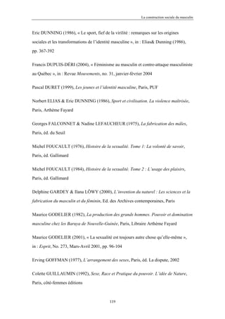 La construction sociale du masculin



Eric DUNNING (1986), « Le sport, fief de la virilité : remarques sur les origines

sociales et les transformations de l’identité masculine », in : Elias& Dunning (1986),

pp. 367-392


Francis DUPUIS-DÉRI (2004), « Féminisme au masculin et contre-attaque masculiniste

au Québec », in : Revue Mouvements, no. 31, janvier-février 2004


Pascal DURET (1999), Les jeunes et l’identité masculine, Paris, PUF


Norbert ELIAS & Eric DUNNING (1986), Sport et civilisation. La violence maîtrisée,

Paris, Arthème Fayard


Georges FALCONNET & Nadine LEFAUCHEUR (1975), La fabrication des mâles,

Paris, éd. du Seuil


Michel FOUCAULT (1976), Histoire de la sexualité. Tome 1: La volonté de savoir,

Paris, éd. Gallimard


Michel FOUCAULT (1984), Histoire de la sexualité. Tome 2 : L’usage des plaisirs,

Paris, éd. Gallimard


Delphine GARDEY & Ilana LÖWY (2000), L’invention du naturel : Les sciences et la

fabrication du masculin et du féminin, Ed. des Archives contemporaines, Paris


Maurice GODELIER (1982), La production des grands hommes. Pouvoir et domination

masculine chez les Baruya de Nouvelle-Guinée, Paris, Libraire Arthème Fayard

Maurice GODELIER (2001), « La sexualité est toujours autre chose qu’elle-même »,

in : Esprit, No. 273, Mars-Avril 2001, pp. 96-104


Erving GOFFMAN (1977), L’arrangement des sexes, Paris, éd. La dispute, 2002

Colette GUILLAUMIN (1992), Sexe, Race et Pratique du pouvoir. L’idée de Nature,

Paris, côté-femmes éditions



                                           119
 