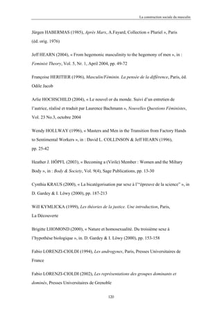 La construction sociale du masculin



Jürgen HABERMAS (1985), Après Marx, A.Fayard, Collection « Pluriel », Paris

(éd. orig. 1976)


Jeff HEARN (2004), « From hegemonic masculinity to the hegemony of men », in :

Feminist Theory, Vol. 5, Nr. 1, April 2004, pp. 49-72


Françoise HERITIER (1996), Masculin/Féminin. La pensée de la différence, Paris, éd.

Odile Jacob


Arlie HOCHSCHILD (2004), « Le nouvel or du monde. Suivi d’un entretien de

l’autrice, réalisé et traduit par Laurence Bachmann », Nouvelles Questions Féministes,

Vol. 23 No.3, octobre 2004


Wendy HOLLWAY (1996), « Masters and Men in the Transition from Factory Hands

to Sentimental Workers », in : David L. COLLINSON & Jeff HEARN (1996),

pp. 25-42


Heather J. HÖPFL (2003), « Becoming a (Virile) Member : Women and the Miltary

Body », in : Body & Society, Vol. 9(4), Sage Publications, pp. 13-30


Cynthia KRAUS (2000), « La bicatégorisation par sexe à l’“épreuve de la science” », in

D. Gardey & I. Löwy (2000), pp. 187-213

Will KYMLICKA (1999), Les théories de la justice. Une introduction, Paris,

La Découverte


Brigitte LHOMOND (2000), « Nature et homosexualité. Du troisième sexe à

l’hypothèse biologique », in. D. Gardey & I. Löwy (2000), pp. 153-158

Fabio LORENZI-CIOLDI (1994), Les androgynes, Paris, Presses Universitaires de

France


Fabio LORENZI-CIOLDI (2002), Les représentations des groupes dominants et

dominés, Presses Universitaires de Grenoble


                                          120
 