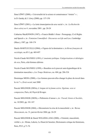 La construction sociale du masculin



Ilana LÖWY (2000), « Universalité de la science et connaissances “situées” » ;

in D. Gardey & I. Löwy (2000), pp. 137-150


Ilana LÖWY (2001), « La lente émancipation du sexe social » ; in : La Recherche

(hors-série) no 6 ; novembre 2001 ; pp. 20-24


Catharine MacKINNON (1987), « Francis Biddle’s Sister : Pornograpy, Civil Rights

and Speech », in : Feminism Unmodified - Discourses on Life and Law, Cambridge

(Mass.), 1987, pp. 168-174


Danilo MARTUCCELLI (2004), « Figures de la domination », in Revue française de

sociologie, no.45-3, pp. 469-497


Nicole-Claude MATHIEU (1991), L’anatomie politique. Catégorisations et idéologies

du sexe, Paris, côté-femmes éditions


Nicole-Claude MATHIEU (1999), « Bourdieu ou le pouvoir auto-hypnothique de la

domination masculine », Les Temps Modernes, no. 604, pp. 286-324


Dominique MEDA (2000), « Les femmes peuvent-elles changer la place du travail dans

la vie ? », Droit social, mai 2000


Pascale MOLINIER (2003a), L’énigme de la femme active. Egoïsme, sexe et

compassion, Paris, éd. Payot & Rivages


Pascale MOLINIER (2003b), « Préhistoire d’amour », in : Travail, Genre et Sociétés,

no. 10/2003, pp. 181-187

Pascale MOLINIER (2004), « Déconstruire la crise de la masculinité », in : Revue

Mouvements, no. 31, janvier-février 2004, pp. 24-29


Pascale MOLINIER & Daniel WELZER-LANG (2000), « Féminité, masculinité,

virilité », in : Hirata, Laborie, Le Doaré & Senotier, Dictionnaire critique du féminisme,

Paris, PUF, p.71-76


                                           121
 