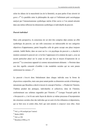 La construction sociale du masculin



selon les idéaux de la masculinité (ou de la féminité), on peut parler d’une identité de

genre. »20 Ce parallèle entre la philosophie du sujet et l’infiniment petit sociologique

analysé par l’interactionnisme symbolique mérite d’être suivie si l’on entend articuler

dans une même réflexion les dimensions symbolique et individuelle du pouvoir.



Pouvoir individuel



Dans cette perspective, la conscience de soi doit être comprise déjà comme un effet

symbolique du pouvoir, car une telle conscience est indissociable de nos catégories

objectives d’appartenance, parmi lesquelles celle de genre occupe une place toujours

centrale. Judith Butler, dans un essai sur la « vie psychique du pouvoir », a cherché à

montrer comment le pouvoir est « à la fois l’oppresseur et le créateur du sujet », avec un

accent particulier placé sur le corps en tant que lieu et moyen d’expression de ce

pouvoir.21 La conscience apparaît ici comme nécessairement aliénante : « Persister dans

son être signifie consentir d’emblée à des modalités sociales qui ne sont jamais

entièrement les siennes. »22.



Le pouvoir s’inscrit donc littéralement dans chaque individu sous la forme de

dispositions corporelles, mais sans pour autant perdre sa dimension sociale et historique,

mécanisme que Bourdieu a décrit à travers le concept d’habitus : « Produit de l’histoire,

l’habitus produit des pratiques, individuelles et collectives, donc de l’histoire,

conformément aux schèmes engendrés par l’histoire. »23 Lorsque Foucault parle de
« bio-pouvoir », c’est là une autre façon de décrire ce même processus d’incorporation

des structures sociales chez des individus qui en sont à la fois tributaires et dépositaires,

qui se font avec et contre elles, bref, qui sont amenés à composer avec elles. Ainsi


20
     ibid., p. 48 (souligné par l’auteur)
21
     Butler (2002)
22
     ibid., p. 284
23
     Bourdieu (1980), p. 91

                                             12
 