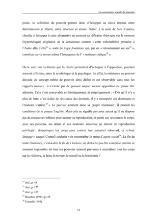 La construction sociale du masculin



posée, la définition du pouvoir permet donc d’échapper au choix imposé entre

déterminisme et liberté, entre structure et action. Butler, à la suite de bien d’autres,

cherche à échapper à cette alternative en centrant sa réflexion théorique sur le moment

(hypothétique) originaire de la conscience comme « cette vulnérabilité primaire à

l’Autre afin d’être24 », sorte de trope fondateur qui, par un « retournement sur soi25 »,

constitue par ce retour même l’émergence de l’ « instance critique26 ».



On le voit, tant la théorie que la réalité permettent d’échapper à l’opposition, pourtant

souvent affirmée, entre le symbolique et le psychique. En effet, la résistance au pouvoir

découle du concept même de pouvoir ainsi défini et est observable dans tous les

rapports sociaux : il n’existe pas de pouvoir auquel aucune opposition ne puisse être

adressée. Cela n’est concevable ni théoriquement, ni empiriquement : « Dès qu’il n’y a

plus de lutte, c’est-à-dire de résistance des dominés, il y a monopole des dominants et

l’histoire s’arrête.27 » Le pouvoir contient donc sa propre résistance ; il produit les

conditions de sa propre fragilité. Mais cela ne signifie pas pour autant qu’il ne dispose

pas de ressources infinies pour assurer sa reproduction, et parmi ces ressources le corps,

avec ses pulsions, ses désirs et ses douleurs, constitue un terrain de reproduction

privilégié : domestiquer les corps pour contrer leur potentiel subversif, ce « body

langage » auquel Connell souhaite voir reconnaître le statut d’agent social28. La fin de

toute résistance, c’est-à-dire la fin de l’histoire, ne doit-elle pas être comprise comme ce

moment impossible où tous les pouvoirs seraient parvenus à neutraliser tous les corps

par la violence, la faim, la torture, le travail ou la lobotomie ?




24
     ibid., p. 48
25
     ibid., p. 177
26
     ibid., p. 257
27
     Bourdieu (1984) p.168
28
     Connell (1995)

                                              13
 