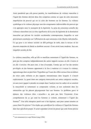 La construction sociale du masculin



Aussi paradoxal que cela puisse paraître, les manifestations de violence masculine à

l’égard des femmes doivent donc être comprises comme un signe de cette nécessaire

imperfection du pouvoir qui est ici celui des hommes sur les femmes. La violence

symbolique et la violence physique sont des composantes indissociables du pouvoir qui

s’en approprie ainsi le monopole de la légitimité. La prise de conscience actuelle des

violences masculines est à ce titre significative de la crise de légitimité de la domination

masculine qui prévaut les sociétés occidentales contemporaines, lesquelles se sont

précisément constituées sur l’affirmation du sujet autonome et des libertés individuelles.

Ce qui pose à ces mêmes sociétés un défi politique de taille, dans la mesure où les

discours empreints de liberté se doublent souvent d’une cécité toute moderne face aux

inégalités sociales de fait.



La violence masculine, telle qu’elle se manifeste notamment à l’égard des femmes, ne

peut pas être comprise indépendamment des autres rapports sociaux où elle s’exerce et

où elle s’entraîne. On peut citer, à titre d’exemple, l’armée qui est l’un des terrains

privilégiés où des hommes apprennent à la fois à maîtriser et à exercer la violence,

apprentissage dont on peut faire l’hypothèse qu’il aura des effets sociaux bien en dehors

du strict cadre militaire et des rapports internationaux dans lesquels il s’inscrit

explicitement. Le genre étant une catégorie transversale aux autres catégories sociales,

on aura tout à gagner à prendre en compte dans l’analyse tous les cadres où se construit

la masculinité et notamment sa composante violente, et non seulement dans les

interactions qui les placent physiquement face aux femmes. Le problème grave et

épineux des violences dites « sexuelles » ne peut pas faire l’économie d’une

compréhension de ce qui rend les hommes si violents, notamment à l’égard des

femmes29. Une telle entreprise paraît tout à fait légitime, sans pour autant remettre en
cause (faut-il le préciser ?) les études qui considèrent les violences à l’égard des femmes

dans leur spécificité propre. Il serait cependant erroné de penser que cette forme précise



29
     voir notamment à ce sujet Welzer-Lang (1996)

                                                    14
 