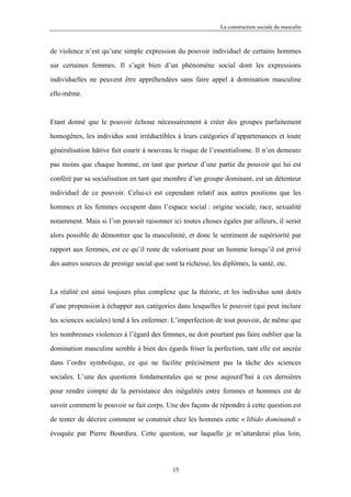 La construction sociale du masculin



de violence n’est qu’une simple expression du pouvoir individuel de certains hommes

sur certaines femmes. Il s’agit bien d’un phénomène social dont les expressions

individuelles ne peuvent être appréhendées sans faire appel à domination masculine

elle-même.



Etant donné que le pouvoir échoue nécessairement à créer des groupes parfaitement

homogènes, les individus sont irréductibles à leurs catégories d’appartenances et toute

généralisation hâtive fait courir à nouveau le risque de l’essentialisme. Il n’en demeure

pas moins que chaque homme, en tant que porteur d’une partie du pouvoir qui lui est

conféré par sa socialisation en tant que membre d’un groupe dominant, est un détenteur

individuel de ce pouvoir. Celui-ci est cependant relatif aux autres positions que les

hommes et les femmes occupent dans l’espace social : origine sociale, race, sexualité

notamment. Mais si l’on pouvait raisonner ici toutes choses égales par ailleurs, il serait

alors possible de démontrer que la masculinité, et donc le sentiment de supériorité par

rapport aux femmes, est ce qu’il reste de valorisant pour un homme lorsqu’il est privé

des autres sources de prestige social que sont la richesse, les diplômes, la santé, etc.



La réalité est ainsi toujours plus complexe que la théorie, et les individus sont dotés

d’une propension à échapper aux catégories dans lesquelles le pouvoir (qui peut inclure

les sciences sociales) tend à les enfermer. L’imperfection de tout pouvoir, de même que

les nombreuses violences à l’égard des femmes, ne doit pourtant pas faire oublier que la

domination masculine semble à bien des égards friser la perfection, tant elle est ancrée

dans l’ordre symbolique, ce qui ne facilite précisément pas la tâche des sciences

sociales. L’une des questions fondamentales qui se pose aujourd’hui à ces dernières

pour rendre compte de la persistance des inégalités entre femmes et hommes est de

savoir comment le pouvoir se fait corps. Une des façons de répondre à cette question est

de tenter de décrire comment se construit chez les hommes cette « libido dominandi »

évoquée par Pierre Bourdieu. Cette question, sur laquelle je m’attarderai plus loin,




                                             15
 