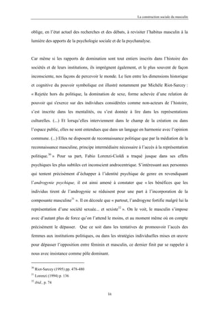 La construction sociale du masculin



oblige, en l’état actuel des recherches et des débats, à revisiter l’habitus masculin à la

lumière des apports de la psychologie sociale et de la psychanalyse.



Car même si les rapports de domination sont tout entiers inscrits dans l’histoire des

sociétés et de leurs institutions, ils imprègnent également, et le plus souvent de façon

inconsciente, nos façons de percevoir le monde. Le lien entre les dimensions historique

et cognitive du pouvoir symbolique est illustré notamment par Michèle Riot-Sarcey :

« Rejetée hors du politique, la domination de sexe, forme achevée d’une relation de

pouvoir qui s'exerce sur des individues considérées comme non-acteurs de l’histoire,

s’est inscrite dans les mentalités, ou s’est donnée à lire dans les représentations

culturelles. (...) Et lorsqu’elles interviennent dans le champ de la création ou dans

l’espace public, elles ne sont entendues que dans un langage en harmonie avec l’opinion

commune. (...) Elles ne disposent de reconnaissance politique que par la médiation de la

reconnaissance masculine, principe intermédiaire nécessaire à l’accès à la représentation

politique.30 » Pour sa part, Fabio Lorenzi-Cioldi a traqué jusque dans ses effets

psychiques les plus subtiles cet inconscient androcentrique. S’intéressant aux personnes

qui tentent précisément d’échapper à l’identité psychique de genre en revendiquant

l’androgynie psychique, il est ainsi amené à constater que « les bénéfices que les

individus tirent de l’androgynie se réduisent pour une part à l’incorporation de la

composante masculine31 ». Il en découle que « partout, l’androgyne fortifie malgré lui la

représentation d’une société sexuée... et sexiste32 ». On le voit, le masculin s’impose

avec d’autant plus de force qu’on l’attend le moins, et au moment même où on compte

précisément le dépasser. Que ce soit dans les tentatives de promouvoir l’accès des

femmes aux institutions politiques, ou dans les stratégies individuelles mises en œuvre

pour dépasser l’opposition entre féminin et masculin, ce dernier finit par se rappeler à

nous avec insistance comme pôle dominant.


30
     Riot-Sarcey (1995) pp. 478-480
31
     Lorenzi (1994) p. 136
32
     ibid., p. 74

                                           16
 