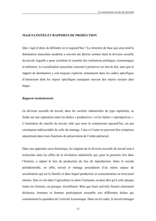 La construction sociale du masculin




MASCULINITÉS ET RAPPORTS DE PRODUCTION



Que s’agit-il donc de défendre ici et aujourd’hui ? La structure de base qui sous-tend la

domination masculine moderne a souvent été décrite comme étant la division sexuelle

du travail, laquelle a pour corollaire le contrôle des institutions politiques, économiques

et militaires. La socialisation masculine concourt à préserver cet état de fait, sans que le

rapport de domination y soit toujours explicite, notamment dans les cadres spécifiques

d’interaction dont les enjeux spécifiques masquent souvent des enjeux sociaux plus

larges.



Rapports institutionnels



La division sexuelle du travail, dans les sociétés industrielles de type capitaliste, se

fonde sur une séparation entre les tâches « productives » et les tâches « reproductives ».

L’institution du marché du travail, telle que nous la connaissons aujourd’hui, est par

conséquent indissociable de celle du mariage, l’une et l’autre ne pouvant être comprises

séparément dans leurs fonctions de préservation de l’ordre patriarcal.



Dans une approche socio-historique, les origines de la division sexuelle du travail sont à

rechercher dans les effets de la révolution industrielle qui, pour la première fois dans

l’histoire, a séparé le lieu de production du lieu de reproduction. Dans la société

préindustrielle, en effet, travail et ménage procédaient d’un même espace de

socialisation qui est la famille et dans lequel production et consommation se trouvaient

réunies. Que ce soit dans l’agriculture ou dans l’artisanat, on peut dire qu’à cette époque

toutes les femmes, ou presque, travaillaient. Bien que leurs activités fussent clairement

distinctes, hommes et femmes participaient ensemble aux différentes tâches qui

constituaient le quotidien de l’activité économique. Dans un tel cadre, le travail ménager


                                            17
 