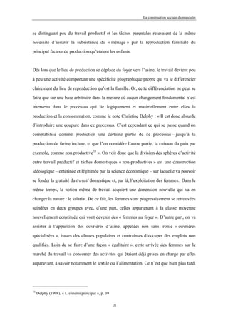 La construction sociale du masculin



se distinguait peu du travail productif et les tâches parentales relevaient de la même

nécessité d’assurer la subsistance du « ménage » par la reproduction familiale du

principal facteur de production qu’étaient les enfants.



Dès lors que le lieu de production se déplace du foyer vers l’usine, le travail devient peu

à peu une activité comportant une spécificité géographique propre qui va le différencier

clairement du lieu de reproduction qu’est la famille. Or, cette différenciation ne peut se

faire que sur une base arbitraire dans la mesure où aucun changement fondamental n’est

intervenu dans le processus qui lie logiquement et matériellement entre elles la

production et la consommation, comme le note Christine Delphy : « Il est donc absurde

d’introduire une coupure dans ce processus. C’est cependant ce qui se passe quand on

comptabilise comme production une certaine partie de ce processus – jusqu’à la

production de farine incluse, et que l’on considère l’autre partie, la cuisson du pain par

exemple, comme non productive33 ». On voit donc que la division des sphères d’activité

entre travail productif et tâches domestiques « non-productives » est une construction

idéologique – entérinée et légitimée par la science économique – sur laquelle va pouvoir

se fonder la gratuité du travail domestique et, par là, l’exploitation des femmes. Dans le

même temps, la notion même de travail acquiert une dimension nouvelle qui va en

changer la nature : le salariat. De ce fait, les femmes vont progressivement se retrouvées

scindées en deux groupes avec, d’une part, celles appartenant à la classe moyenne

nouvellement constituée qui vont devenir des « femmes au foyer ». D’autre part, on va

assister à l’apparition des ouvrières d’usine, appelées non sans ironie « ouvrières

spécialisées », issues des classes populaires et contraintes d’occuper des emplois non

qualifiés. Loin de se faire d’une façon « égalitaire », cette arrivée des femmes sur le

marché du travail va concerner des activités qui étaient déjà prises en charge par elles

auparavant, à savoir notamment le textile ou l’alimentation. Ce n’est que bien plus tard,




33
     Delphy (1998), « L’ennemi principal », p. 39

                                                    18
 