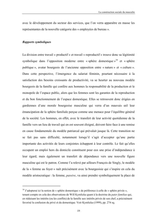 La construction sociale du masculin



avec le développement du secteur des services, que l’on verra apparaître en masse les

représentantes de la nouvelle catégorie des « employées de bureau ».



Rapports symboliques



La division entre travail « productif » et travail « reproductif » trouve donc sa légitimité

symbolique dans l’opposition moderne entre « sphère domestique »34 et « sphère

publique », avatar bourgeois de l’ancienne opposition entre « nature » et « culture ».

Dans cette perspective, l’émergence du salariat féminin, pourtant nécessaire à la

satisfaction des besoins croissants de productivité, va se heurter au nouveau modèle

bourgeois de la famille qui confère aux hommes la responsabilité de la production et le

monopole de l’espace public, alors que les femmes sont les garantes de la reproduction

et du bon fonctionnement de l’espace domestique. Elles se retrouvent donc érigées en

gardiennes d’une morale bourgeoise masculine qui verra d’un mauvais œil leur

émancipation de la sphère familiale perçue comme une menace pour l’équilibre général

de la société. Les hommes, en effet, avec le transfert de leur activité quotidienne de la

famille vers un lieu de travail qui en est souvent éloigné, doivent faire face à une remise

en cause fondamentale du modèle patriarcal qui prévalait jusque là. Cette transition ne

se fait pas sans difficulté, notamment lorsqu’il s’agit d’accepter qu’une partie

importante des activités de leurs conjointes échappent à leur contrôle. Le fait qu’elles

occupent un emploi hors du domicile constituent pour eux une prise d’indépendance à

leur égard, mais également un transfert de dépendance vers une nouvelle figure

masculine qui est le patron. Comme l’a relevé par ailleurs François de Singly, le modèle

de la « femme au foyer » naît précisément avec la bourgeoisie qui s’inspire en cela du

modèle aristocratique : la femme, passive, va ainsi prendre symboliquement la place de



34
  J’adopterai ici la notion de « sphère domestique » de préférence à celle de « sphère privée »,
tenant compte en cela des observations de Will Kymlicka quant à la doctrine du pater familias qui,
en réduisant les intérêts (ou les conflits) de la famille aux intérêts privés de son chef, a précisément
favorisé la confusion du privé et du domestique. Voir Kymlicka (1999), pp. 274 sq.

                                                   19
 