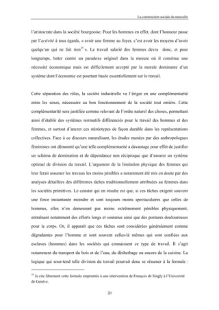 La construction sociale du masculin



l’aristocrate dans la société bourgeoise. Pour les hommes en effet, dont l’honneur passe

par l’activité à tous égards, « avoir une femme au foyer, c’est avoir les moyens d’avoir

quelqu’un qui ne fait rien35 ». Le travail salarié des femmes devra donc, et pour

longtemps, lutter contre un paradoxe originel dans la mesure où il constitue une

nécessité économique mais est difficilement accepté par la morale dominante d’un

système dont l’économie est pourtant basée essentiellement sur le travail.



Cette séparation des rôles, la société industrielle va l’ériger en une complémentarité

entre les sexes, nécessaire au bon fonctionnement de la société tout entière. Cette

complémentarité sera justifiée comme relevant de l’ordre naturel des choses, permettant

ainsi d’établir des systèmes normatifs différenciés pour le travail des hommes et des

femmes, et surtout d’ancrer ces stéréotypes de façon durable dans les représentations

collectives. Face à ce discours naturalisant, les études menées par des anthropologues

féministes ont démontré qu’une telle complémentarité a davantage pour effet de justifier

un schéma de domination et de dépendance non réciproque que d’assurer un système

optimal de division du travail. L’argument de la limitation physique des femmes qui

leur ferait assumer les travaux les moins pénibles a notamment été mis en doute par des

analyses détaillées des différentes tâches traditionnellement attribuées au femmes dans

les sociétés primitives. Le constat qui en résulte est que, si ces tâches exigent souvent

une force instantanée moindre et sont toujours moins spectaculaires que celles de

hommes, elles n’en demeurent pas moins extrêmement pénibles physiquement,

entraînant notamment des efforts longs et soutenus ainsi que des postures douloureuses

pour le corps. Or, il apparaît que ces tâches sont considérées généralement comme

dégradantes pour l’homme et sont souvent celles-là mêmes qui sont confiées aux

esclaves (hommes) dans les sociétés qui connaissent ce type de travail. Il s’agit

notamment du transport du bois et de l’eau, du désherbage ou encore de la cuisine. La

logique qui sous-tend telle division du travail pourrait donc se résumer à la formule :

35
  Je cite librement cette formule empruntée à une intervention de François de Singly à l’Université
de Genève.

                                                 20
 