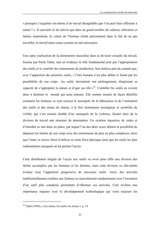 La construction sociale du masculin



« pourquoi s’acquitter soi-même d’un travail désagréable que l’on peut faire effectuer à

autrui ? ». Il convient ici de relever que dans un grand nombre de cultures, africaines et

latines notamment, la valeur de l’homme réside précisément dans le fait de ne pas

travailler, le travail étant conçu comme un mal nécessaire.



Une autre explication de la domination masculine dans la division sexuelle du travail,

fournie par Paola Tabet, met en évidence le rôle fondamental joué par l’appropriation

des outils et le contrôle des instruments de production. Son analyse part du constat que,

avec l’apparition des premiers outils, « l’être humain n’est plus défini et limité par les

possibilités de son corps : les outils deviennent son prolongement, élargissent sa

capacité de s’approprier la nature et d’agir sur elle »36. Contrôler les outils en revient

donc à dominer le monde qui nous entoure. Elle montre ensuite de façon détaillée

comment les hommes se sont octroyé le monopole de la fabrication et de l’utilisation

des outils et des armes de chasse, à la fois instruments prestigieux et symboles de

virilité, qui s’est ensuite doublé d’un monopole de la violence, faisant ainsi de la

division du travail une structure de domination. Un système rigoureux de codes et

d’interdits se met donc en place, par lequel l’un des deux sexes détient la possibilité de

dépasser les limites de son corps avec des instruments de plus en plus complexes, alors

que l’autre se trouve forcé d’utiliser sa seule force physique ainsi que les outils les plus

rudimentaires auxquels on lui permet l’accès.



Cette distribution inégale de l’accès aux outils va avoir pour effet une division des

tâches accomplies par les hommes et les femmes, mais cette division va elle-même

évoluer avec l’apparition progressive de nouveaux outils. Ainsi, des activités

traditionnellement confiées aux femmes se masculinisent soudainement avec l’invention

d’un outil plus complexe permettant d’effectuer ces activités. Cela revêtira une

importance majeure avec le développement technologique qui verra toujours les



36
     Tabet (1998), « Les mains, les outils, les armes », p. 18

                                                     21
 