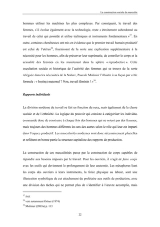 La construction sociale du masculin



hommes utiliser les machines les plus complexes. Par conséquent, le travail des

femmes, s’il évolue également avec la technologie, reste « étroitement subordonné au

travail de celui qui possède et utilise techniques et instruments fondamentaux »37. En

outre, certaines chercheuses ont mis en évidence que le premier travail humain productif

est celui de l’utérus38, fournissant de la sorte une explication supplémentaire à la

nécessité pour les hommes, afin de préserver leur suprématie, de contrôler le corps et la

sexualité des femmes en les maintenant dans la sphère « reproductive ». Cette

occultation sociale et historique de l’activité des femmes qui se trouve de la sorte

reléguée dans les nécessités de la Nature, Pascale Molinier l’illustre à sa façon par cette

formule : « Instinct maternel ? Non, travail féminin ! »39.



Rapports individuels



La division moderne du travail se fait en fonction du sexe, mais également de la classe

sociale et de l’ethnicité. La logique du pouvoir qui consiste à catégoriser les individus

commande donc de construire à chaque fois des hommes qui ne soient pas des femmes,

mais toujours des hommes différents les uns des autres selon le rôle qui leur est imparti

dans l’espace productif. Les masculinités modernes sont donc nécessairement plurielles

et reflètent en bonne partie la structure capitaliste des rapports de production.



La construction de ces masculinités passe par la construction de corps capables de

répondre aux besoins imposés par le travail. Pour les ouvriers, il s’agit de faire corps

avec les outils qui deviennent le prolongement de leur anatomie. Les métaphores liant

les corps des ouvriers à leurs instruments, la force physique au labeur, sont une

illustration symbolique de cet attachement du prolétaire aux outils de production, avec

une division des tâches qui ne permet plus de s’identifier à l’œuvre accomplie, mais


37
     ibid.
38
     voir notamment Ortner (1974)
39
     Molinier (2003a) p. 113

                                             22
 