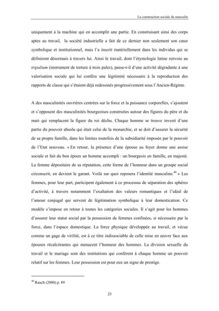 La construction sociale du masculin



uniquement à la machine qui en accomplit une partie. En construisant ainsi des corps

aptes au travail, la société industrielle a fait de ce dernier non seulement son cœur

symbolique et institutionnel, mais l’a inscrit matériellement dans les individus qui se

définiront désormais à travers lui. Ainsi le travail, dont l’étymologie latine renvoie au

tripalium (instrument de torture à trois pales), passe-t-il d’une activité dégradante à une

valorisation sociale qui lui confère une légitimité nécessaire à la reproduction des

rapports de classe qui s’étaient déjà redessinés progressivement sous l’Ancien-Régime.



A des masculinités ouvrières centrées sur la force et la puissance corporelles, s’ajoutent

et s’opposent des masculinités bourgeoises construites autour des figures du père et du

mari qui remplacent la figure du roi déchu. Chaque homme se trouve investi d’une

partie du pouvoir absolu qui était celui de la monarchie, et se doit d’assurer la sécurité

de sa propre famille, dans les limites toutefois de la subsidiarité imposée par le pouvoir

de l’Etat nouveau. « En retour, la présence d’une épouse au foyer donne une assise

sociale et fait du bon époux un homme accompli : un bourgeois en famille, en majesté.

La femme dépositaire de sa réputation, cette forme de l’honneur dans un groupe social

circonscrit, en devient le garant. Voilà sur quoi reposera l’identité masculine.40 » Les

femmes, pour leur part, participent également à ce processus de séparation des sphères

d’activité, à travers notamment l’exaltation des valeurs romantiques et l’idéal de

l’amour conjugal qui servent de légitimation symbolique à leur domestication. Ce

modèle s’impose en retour à toutes les catégories sociales. Il s’agit pour les hommes

d’assurer leur statut social par la possession de femmes confinées, si nécessaire par la

force, dans l’espace domestique. La force physique développée au travail, et vécue

comme un gage de virilité, est à ce titre indissociable de celle mise en œuvre face aux

épouses récalcitrantes qui menacent l’honneur des hommes. La division sexuelle du

travail et le mariage sont des institutions qui confèrent à chaque homme un pouvoir

relatif sur les femmes. Leur possession est pour eux un signe de prestige.



40
     Rauch (2000) p. 89

                                            23
 