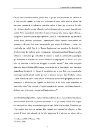 La construction sociale du masculin




On voit ainsi que la masculinité, jusque dans ce qu’elle a de plus intime, est fonction de

la structure des rapports sociaux non seulement de sexe, mais aussi de classe. De

nouveaux espaces de socialisation masculine voient le jour, qui permettent de créer

entre hommes des formes de solidarités en fonction des enjeux propres à leur catégorie

sociale. Ainsi les syndicats permettent-ils aux ouvriers de faire face de façon solidaire à

leur position dominée dans l’espace productif, mais ils se révéleront être également les

terrains d’une résistance redoutable à l’apparition du salariat féminin, vécue comme une

intrusion des femmes dans un secteur masculin qu’il s’agira de défendre, ce qui revient

à défendre sa virilité face à ce danger fondamental que constitue la féminité. Le

développement des clubs de sports populaires est également significatif de ces nouvelles

formes de socialisation qui sont autant de lieux où se créent et s’entraînent des pratiques

qui permettent de faire face au monde compétitif et impitoyable du travail, avec pour

effet de renforcer sa virilité et échapper au monde féminin41. Les clubs bourgeois

présentent des modalités différentes de construction de la masculinité, mais dans tous

les cas la participation à ces formes de socialisation est le gage d’un pouvoir matériel et

symbolique relatif, et cela quelle que soit la position occupée dans l’échelle sociale.

L’effet est toujours celui d’une tension de toutes les masculinités périphériques vers le

sommet de la hiérarchie des rapports de production. C’est cette forme dominante de

masculinité, qui s’érige en modèle légitime pour tous les hommes, que Robert Connell a

désignée sous le terme de « masculinité hégémonique »42.



Il est fondamental pour toute analyse des masculinités et des socialisations masculines,

nécessairement plurielles, de prendre en compte le fait qu’aucune d’entre elles ne peut

être expliquée ou comprise sans faire appel à cette forme hégémonique déterminée par

l’état général des rapports sociaux. Ces rapports sont aujourd’hui globaux, si bien

qu’une division internationale du travail, superposée à la division en classes et en

41
     voir Rauch (2000) et Dunning (1986)
42
     Connell (1995)

                                            24
 