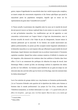 La construction sociale du masculin



genres, impose d’appréhender les masculinités dans leur variété toujours plus complexe,

en tenant compte des mouvements migratoires et des formes spécifiques que prend la

masculinité parmi les populations immigrées, laquelle agit en retour sur les

représentations de genre dans l’ensemble de la société43.



A l’heure actuelle, la persistance des inégalités entre les sexes sur le marché du travail

devrait pouvoir trouver un facteur explicatif dans la non remise en cause de ce marché

en tant qu’institution masculine. Les modifications qui ont été apportées se sont

concentrées exclusivement sur l’aspect formel et légal des discriminations, mais la

division sexuelle du travail a fait l’objet de peu de changements, laissant intacte la

structure patriarcale qui la sous-tend. Si les femmes ont accédé massivement aux

sphères professionnelles, les postes qu’elles occupent restent largement subordonnés à

la hiérarchie masculine et ce sont toujours elles qui effectuent la quasi-totalité du travail

domestique, lequel demeure non-rémunéré tout en profitant massivement à l’économie

capitaliste mondiale. Quand bien même certaines tentatives d’infléchir la situation ont

été imaginées, elles demeurent très modestes dans leur ambition et limitées dans leurs

effets. C’est le cas notamment des politiques de réduction du temps de travail, dont

Dominique Méda a montré qu’elles ont davantage renforcé la répartition des tâches

qu’elles ne l’ont infléchie : les hommes ayant bénéficié de ces gains de temps les ont

réinvestis dans des activités telles que les loisirs ou le bricolage, mais très rarement dans

les tâches domestiques44.



Lors d’un entretien de groupe réalisé avec cinq hommes en formation professionnelle,

j’ai eu l’occasion d’aborder cette question de la répartition des tâches entre femmes et

hommes dans le monde professionnel. Les propos de l’un d’eux, travaillant dans

l’hôtellerie-restauration, se révèlent intéressants à ce sujet : « Y a quand même plus de

filles à la réception… quoi que, non c’est bien réparti. Mais les mecs y en a moins qui

43
     Connell (2000)
44
     Méda (2000)

                                             25
 