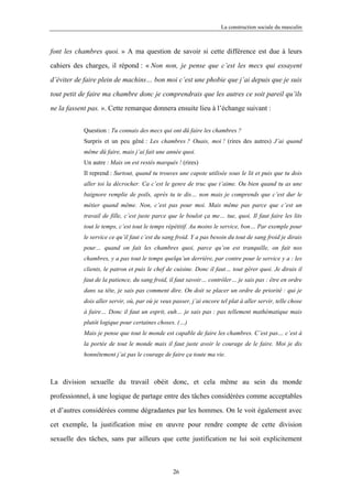 La construction sociale du masculin



font les chambres quoi. » A ma question de savoir si cette différence est due à leurs

cahiers des charges, il répond : « Non non, je pense que c’est les mecs qui essayent

d’éviter de faire plein de machins… bon moi c’est une phobie que j’ai depuis que je suis

tout petit de faire ma chambre donc je comprendrais que les autres ce soit pareil qu’ils

ne la fassent pas. ». Cette remarque donnera ensuite lieu à l’échange suivant :


            Question : Tu connais des mecs qui ont dû faire les chambres ?
            Surpris et un peu gêné : Les chambres ? Ouais, moi ! (rires des autres) J’ai quand
            même dû faire, mais j’ai fait une année quoi.
            Un autre : Mais on est restés marqués ! (rires)
            Il reprend : Surtout, quand tu trouves une capote utilisée sous le lit et puis que tu dois
            aller toi la décrocher. Ca c’est le genre de truc que t’aime. Ou bien quand tu as une
            baignore remplie de poils, après tu te dis… non mais je comprends que c’est dur le
            métier quand même. Non, c’est pas pour moi. Mais même pas parce que c’est un
            travail de fille, c’est juste parce que le boulot ça me… tue, quoi. Il faut faire les lits
            tout le temps, c’est tout le temps répétitif. Au moins le service, bon… Par exemple pour
            le service ce qu’il faut c’est du sang froid. Y a pas besoin du tout de sang froid je dirais
            pour… quand on fait les chambres quoi, parce qu’on est tranquille, on fait nos
            chambres, y a pas tout le temps quelqu’un derrière, par contre pour le service y a : les
            clients, le patron et puis le chef de cuisine. Donc il faut… tout gérer quoi. Je dirais il
            faut de la patience, du sang froid, il faut savoir… contrôler… je sais pas : être en ordre
            dans sa tête, je sais pas comment dire. On doit se placer un ordre de priorité : qui je
            dois aller servir, où, par où je veux passer, j’ai encore tel plat à aller servir, telle chose
            à faire… Donc il faut un esprit, euh… je sais pas : pas tellement mathématique mais
            plutôt logique pour certaines choses. (…)
            Mais je pense que tout le monde est capable de faire les chambres. C’est pas… c’est à
            la portée de tout le monde mais il faut juste avoir le courage de le faire. Moi je dis
            honnêtement j’ai pas le courage de faire ça toute ma vie.



La division sexuelle du travail obéit donc, et cela même au sein du monde

professionnel, à une logique de partage entre des tâches considérées comme acceptables

et d’autres considérées comme dégradantes par les hommes. On le voit également avec

cet exemple, la justification mise en œuvre pour rendre compte de cette division

sexuelle des tâches, sans par ailleurs que cette justification ne lui soit explicitement



                                                  26
 