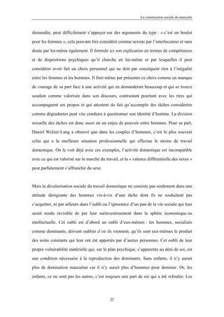 La construction sociale du masculin



demandée, peut difficilement s’appuyer sur des arguments du type : « c’est un boulot

pour les femmes », cela pouvant être considéré comme sexiste par l’interlocuteur et sans

doute par lui-même également. Il formule ici son explication en termes de compétences

et de dispositions psychiques qu’il cherche en lui-même et par lesquelles il peut

considérer avoir fait un choix personnel qui ne doit par conséquent rien à l’inégalité

entre les femmes et les hommes. Il finit même par présenter ce choix comme un manque

de courage de sa part face à une activité qui en demanderait beaucoup et qui se trouve

soudain comme valorisée dans son discours, contrastant pourtant avec les rires qui

accompagnent ses propos et qui attestent du fait qu’accomplir des tâches considérées

comme dégradantes peut vite conduire à questionner son identité d’homme. La division

sexuelle des tâches est donc aussi un un enjeu de pouvoir entre hommes. Pour sa part,

Daniel Welzer-Lang a observé que dans les couples d’hommes, c’est le plus souvent

celui qui a la meilleure situation professionnelle qui effectue le moins de travail

domestique. On le voit déjà avec ces exemples, l’activité domestique est incompatible

avec ce qui est valorisé sur le marché du travail, et la « valence différentielle des sexes »

peut parfaitement s’affranchir du sexe.



Mais la dévalorisation sociale du travail domestique ne consiste pas seulement dans une

attitude dénigrante des hommes vis-à-vis d’une tâche dont ils ne souhaitent pas

s’acquitter, ni par ailleurs dans l’oubli ou l’ignorance d’un pan de la vie sociale qui leur

serait rendu invisible de par leur surinvestissement dans la sphère économique ou

intellectuelle. Cet oubli est d’abord un oubli d’eux-mêmes : les hommes, socialisés

comme dominants, doivent oublier d’où ils viennent, qu’ils sont eux-mêmes le produit

des soins constants qui leur ont été apportés par d’autres personnes. Cet oubli de leur

propre vulnérabilité matérielle qui, sur le plan psychique, s’apparente au déni de soi, est

une condition nécessaire à la reproduction des dominants. Sans enfants, il n’y aurait

plus de domination masculine car il n’y aurait plus d’hommes pour dominer. Or, les

enfants, ce ne sont pas les autres, c’est toujours une part de soi qui a été refoulée. Les




                                             27
 