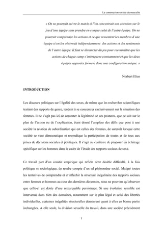 La construction sociale du masculin



                 « On ne pourrait suivre le match si l’on concentrait son attention sur le

                 jeu d’une équipe sans prendre en compte celui de l’autre équipe. On ne

                 pourrait comprendre les actions et ce que ressentent les membres d’une

               équipe si on les observait indépendamment des actions et des sentiments

                   de l’autre équipe. Il faut se distancier du jeu pour reconnaître que les

                      actions de chaque camp s’imbriquent constamment et que les deux

                             équipes opposées forment donc une configuration unique. »



                                                                               Norbert Elias



INTRODUCTION



Les discours politiques sur l’égalité des sexes, de même que les recherches scientifiques

traitant des rapports de genre, tendent à se concentrer exclusivement sur la situation des

femmes. Il ne s’agit pas ici de contester la légitimité de ces postures, que ce soit sur le

plan de l’action ou de l’explication, étant donné l’ampleur des défis que pose à une

société la relation de subordination qui est celles des femmes, de surcroît lorsque cette

société se veut démocratique et revendique la participation de toutes et de tous aux

prises de décisions sociales et politiques. Il s’agit au contraire de proposer un éclairage

spécifique sur les hommes dans le cadre de l’étude des rapports sociaux de sexe.



Ce travail part d’un constat empirique qui reflète cette double difficulté, à la fois

politique et sociologique, de rendre compte d’un tel phénomène social. Malgré toutes

les tentatives de comprendre et d’infléchir la structure inégalitaire des rapports sociaux

entre femmes et hommes au cour des dernières décennies, nous ne pouvons qu’observer

que celle-ci est dotée d’une remarquable persistance. Si une évolution sensible est

intervenue dans bien des domaines, notamment sur le plan légal et celui des libertés

individuelles, certaines inégalités structurelles demeurent quant à elles en bonne partie

inchangées. A elle seule, la division sexuelle du travail, dans une société précisément


                                            1
 