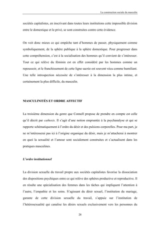 La construction sociale du masculin



sociétés capitalistes, en inscrivant dans toutes leurs institutions cette impossible division

entre le domestique et le privé, se sont construites contre cette évidence.



On voit donc mieux ce qui empêche tant d’hommes de passer, physiquement comme

symboliquement, de la sphère publique à la sphère domestique. Pour progresser dans

cette compréhension, c’est à la socialisation des hommes qu’il convient de s’intéresser.

Tout ce qui relève du féminin est en effet considéré par les hommes comme un

repoussoir, et le franchissement de cette ligne sacrée est souvent vécu comme humiliant.

Une telle introspection nécessite de s’intéresser à la dimension la plus intime, et

certainement la plus difficile, du masculin.




MASCULINITÉS ET ORDRE AFFECTIF



La troisième dimension du genre que Connell propose de prendre en compte est celle

qu’il décrit par cathexis. Il s’agit d’une notion empruntée à la psychanalyse et qui se

rapporte schématiquement à l’ordre du désir et des pulsions corporelles. Pour ma part, je

ne m’intéresserai pas ici à l’origine organique du désir, mais je m’attacherai à montrer

en quoi la sexualité et l’amour sont socialement construites et s’actualisent dans les

pratiques masculines.



L’ordre institutionnel



La division sexuelle du travail propre aux sociétés capitalistes favorise la dissociation

des dispositions psychiques entre ce qui relève des sphères productive et reproductive. Il

en résulte une spécialisation des femmes dans les tâches qui impliquent l’attention à

l’autre, l’empathie et les soins. S’agissant du désir sexuel, l’institution du mariage,

garante de cette division sexuelle du travail, s’appuie sur l’institution de

l’hétérosexualité qui canalise les désirs sexuels exclusivement vers les personnes du


                                               28
 