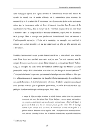La construction sociale du masculin



sexe biologique opposé. Les signes affectifs et sentimentaux doivent être bannis du

monde du travail dont la valeur affirmée est la concurrence entre hommes, la

compétitivité et la productivité. L’expression entre hommes de désirs ou de sentiments

autres que la camaraderie virile est donc strictement contrôlée dans le cadre de la

socialisation masculine, dans la mesure où elle remettrait en cause à la fois leur statut

d’homme « actif » et leur possibilité de posséder une femme, signes pour eux d’honneur

et de prestige. Mais le mariage n’est pas la seule institution qui forme les hommes à

l’hétérosexualité exclusive. L’Eglise et la médecine, par exemple, ont contribué à

assurer une gestion coercitive de ce qui apparaissait de plus en plus comme une

« déviance ».



Il existe d’autres contextes de gestion institutionnelle de la masculinité, plus subtiles

mais d’une importance capitale pour notre analyse, que l’on peut regrouper sous le

concept de maison-des-hommes. Avant d’être introduit en sociologie par Daniel Welzer-

Lang, ce concept a été tout d’abord développé en anthropologie par Maurice Godelier

pour rendre compte de la construction masculine chez les Baruya de Nouvelle-Guinée.45

J’en reproduirai assez longuement quelques extraits qui permettront d’illustrer, bien que

très schématiquement, le mécanisme par lequel s’effectue dans ce cadre la « production

des grands hommes » et dont la fonction ici est moins de décrire un processus qui peut

nous paraître exotique que de produire, précisément, un effet de désexotisation des

pratiques rituelles étudiées par l’anthropologue. Voici donc :


               « Jusque là, il [le garçon] a vécu dans un monde féminin, habillé d’un long pagne qui
               ressemble aux jupes des petites filles. Il joue d’ailleurs avec ses sœurs, ses cousines,
               ses voisines. A partir de six-sept ans, les petits garçons tendent à faire bande à part, à
               jouer dans la forêt avec des arcs miniature, tandis que les petites filles de leur âge
               restent le plus souvent avec leur mère, et commencent à aider dans le jardin et à
               prendre soin du petit frère ou de la petite sœur. La disjonction des sexes se dessine.
               Puis, un soir, vers l’âge de neuf ans, un homme vient chercher le garçon et l’enferme


45
     Godelier (1982)

                                                   29
 