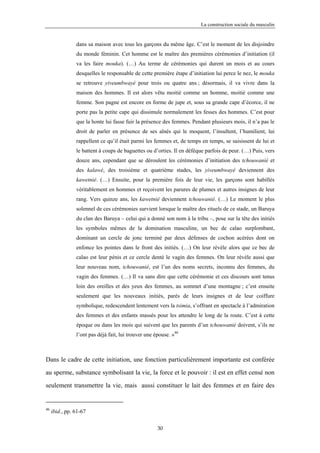 La construction sociale du masculin


                dans sa maison avec tous les garçons du même âge. C’est le moment de les disjoindre
                du monde féminin. Cet homme est le maître des premières cérémonies d’initiation (il
                va les faire mouka). (…) Au terme de cérémonies qui durent un mois et au cours
                desquelles le responsable de cette première étape d’initiation lui perce le nez, le mouka
                se retrouve yiveumbwayé pour trois ou quatre ans ; désormais, il va vivre dans la
                maison des hommes. Il est alors vêtu moitié comme un homme, moitié comme une
                femme. Son pagne est encore en forme de jupe et, sous sa grande cape d’écorce, il ne
                porte pas la petite cape qui dissimule normalement les fesses des hommes. C’est pour
                que la honte lui fasse fuir la présence des femmes. Pendant plusieurs mois, il n’a pas le
                droit de parler en présence de ses aînés qui le moquent, l’insultent, l’humilient, lui
                rappellent ce qu’il était parmi les femmes et, de temps en temps, se saisissent de lui et
                le battent à coups de baguettes ou d’orties. Il en défèque parfois de peur. (…) Puis, vers
                douze ans, cependant que se déroulent les cérémonies d’initiation des tchouwanié et
                des kalawé, des troisième et quatrième stades, les yiveumbwayé deviennent des
                kawetnié. (…) Ensuite, pour la première fois de leur vie, les garçons sont habillés
                véritablement en hommes et reçoivent les parures de plumes et autres insignes de leur
                rang. Vers quinze ans, les kawetnié deviennent tchouwanié. (…) Le moment le plus
                solennel de ces cérémonies survient lorsque le maître des rituels de ce stade, un Baruya
                du clan des Baruya – celui qui a donné son nom à la tribu –, pose sur la tête des initiés
                les symboles mêmes de la domination masculine, un bec de calao surplombant,
                dominant un cercle de jonc terminé par deux défenses de cochon acérées dont on
                enfonce les pointes dans le front des initiés. (…) On leur révèle alors que ce bec de
                calao est leur pénis et ce cercle denté le vagin des femmes. On leur révèle aussi que
                leur nouveau nom, tchouwanié, est l’un des noms secrets, inconnu des femmes, du
                vagin des femmes. (…) Il va sans dire que cette cérémonie et ces discours sont tenus
                loin des oreilles et des yeux des femmes, au sommet d’une montagne ; c’est ensuite
                seulement que les nouveaux initiés, parés de leurs insignes et de leur coiffure
                symbolique, redescendent lentement vers la tsimia, s’offrant en spectacle à l’admiration
                des femmes et des enfants massés pour les attendre le long de la route. C’est à cette
                époque ou dans les mois qui suivent que les parents d’un tchouwanié doivent, s’ils ne
                l’ont pas déjà fait, lui trouver une épouse. »46



Dans le cadre de cette initiation, une fonction particulièrement importante est conférée

au sperme, substance symbolisant la vie, la force et le pouvoir : il est en effet censé non

seulement transmettre la vie, mais aussi constituer le lait des femmes et en faire des


46
     ibid., pp. 61-67

                                                      30
 
