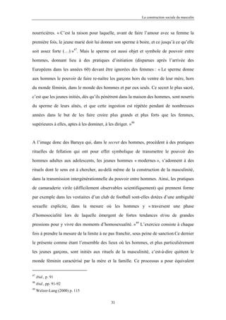 La construction sociale du masculin



nourricières. « C’est la raison pour laquelle, avant de faire l’amour avec sa femme la

première fois, le jeune marié doit lui donner son sperme à boire, et ce jusqu’à ce qu’elle

soit assez forte (…) »47. Mais le sperme est aussi objet et symbole de pouvoir entre

hommes, donnant lieu à des pratiques d’initiation (disparues après l’arrivée des

Européens dans les années 60) devant être ignorées des femmes : « Le sperme donne

aux hommes le pouvoir de faire re-naître les garçons hors du ventre de leur mère, hors

du monde féminin, dans le monde des hommes et par eux seuls. Ce secret le plus sacré,

c’est que les jeunes initiés, dès qu’ils pénètrent dans la maison des hommes, sont nourris

du sperme de leurs aînés, et que cette ingestion est répétée pendant de nombreuses

années dans le but de les faire croire plus grands et plus forts que les femmes,

supérieures à elles, aptes à les dominer, à les diriger. »48



A l’image donc des Baruya qui, dans le secret des hommes, procèdent à des pratiques

rituelles de fellation qui ont pour effet symbolique de transmettre le pouvoir des

hommes adultes aux adolescents, les jeunes hommes « modernes », s’adonnent à des

rituels dont le sens est à chercher, au-delà même de la construction de la masculinité,

dans la transmission intergénérationnelle du pouvoir entre hommes. Ainsi, les pratiques

de camaraderie virile (difficilement observables scientifiquement) qui prennent forme

par exemple dans les vestiaires d’un club de football sont-elles dotées d’une ambiguïté

sexuelle explicite, dans la mesure où les hommes y « traversent une phase

d’homosocialité lors de laquelle émergent de fortes tendances et/ou de grandes

pressions pour y vivre des moments d’homosexualité. »49 L’exercice consiste à chaque
fois à prendre la mesure de la limite à ne pas franchir, sous peine de sanction.Ce dernier

le présente comme étant l’ensemble des lieux où les hommes, et plus particulièrement

les jeunes garçons, sont initiés aux rituels de la masculinité, c’est-à-dire quittent le

monde féminin caractérisé par la mère et la famille. Ce processus a pour équivalent


47
     ibid., p. 91
48
     ibid., pp. 91-92
49
     Welzer-Lang (2000) p. 115

                                              31
 