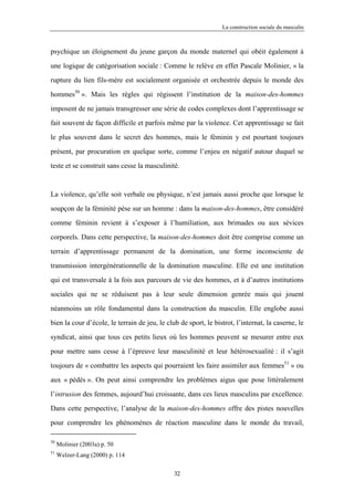 La construction sociale du masculin



psychique un éloignement du jeune garçon du monde maternel qui obéit également à

une logique de catégorisation sociale : Comme le relève en effet Pascale Molinier, « la

rupture du lien fils-mère est socialement organisée et orchestrée depuis le monde des

hommes50 ». Mais les règles qui régissent l’institution de la maison-des-hommes

imposent de ne jamais transgresser une série de codes complexes dont l’apprentissage se

fait souvent de façon difficile et parfois même par la violence. Cet apprentissage se fait

le plus souvent dans le secret des hommes, mais le féminin y est pourtant toujours

présent, par procuration en quelque sorte, comme l’enjeu en négatif autour duquel se

teste et se construit sans cesse la masculinité.



La violence, qu’elle soit verbale ou physique, n’est jamais aussi proche que lorsque le

soupçon de la féminité pèse sur un homme : dans la maison-des-hommes, être considéré

comme féminin revient à s’exposer à l’humiliation, aux brimades ou aux sévices

corporels. Dans cette perspective, la maison-des-hommes doit être comprise comme un

terrain d’apprentissage permanent de la domination, une forme inconsciente de

transmission intergénérationnelle de la domination masculine. Elle est une institution

qui est transversale à la fois aux parcours de vie des hommes, et à d’autres institutions

sociales qui ne se réduisent pas à leur seule dimension genrée mais qui jouent

néanmoins un rôle fondamental dans la construction du masculin. Elle englobe aussi

bien la cour d’école, le terrain de jeu, le club de sport, le bistrot, l’internat, la caserne, le

syndicat, ainsi que tous ces petits lieux où les hommes peuvent se mesurer entre eux

pour mettre sans cesse à l’épreuve leur masculinité et leur hétérosexualité : il s’agit

toujours de « combattre les aspects qui pourraient les faire assimiler aux femmes51 » ou
aux « pédés ». On peut ainsi comprendre les problèmes aigus que pose littéralement

l’intrusion des femmes, aujourd’hui croissante, dans ces lieux masculins par excellence.

Dans cette perspective, l’analyse de la maison-des-hommes offre des pistes nouvelles

pour comprendre les phénomènes de réaction masculine dans le monde du travail,

50
     Molinier (2003a) p. 50
51
     Welzer-Lang (2000) p. 114

                                               32
 