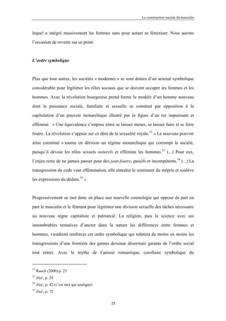 La construction sociale du masculin



lequel a intégré massivement les femmes sans pour autant se féminiser. Nous aurons

l’occasion de revenir sur ce point.



L’ordre symbolique



Plus que tout autres, les sociétés « modernes » se sont dotées d’un arsenal symbolique

considérable pour légitimer les rôles sociaux que se doivent occuper les femmes et les

hommes. Avec la révolution bourgeoise prend forme le modèle d’un homme nouveau

dont la puissance sociale, familiale et sexuelle se construit par opposition à la

capitulation d’un pouvoir monarchique illustré par la figure d’un roi impuissant et

efféminé. « Une équivalence s’impose entre se laisser mener, se laisser faire et se faire

foutre. La révolution s’appuie sur ce déni de la sexualité royale.52 » Le nouveau pouvoir

ainsi constitué « tourne en dérision un régime monarchique qui corrompt la société,

puisqu’il dévoie les rôles sexuels naturels et effémine les hommes.53 (...) Pour eux,

l’enjeu reste de ne jamais passer pour des jean-foutre, passifs et incompétents.54 (...) La

transgression du code vaut effémination, elle entraîne le sentiment du mépris et soulève

les expressions du dédain.55 »



Progressivement se met donc en place une nouvelle cosmologie qui oppose de part en

part le masculin et le féminin pour légitimer une division sexuelle des tâches nécessaire

au nouveau règne capitaliste et patriarcal. La religion, puis la science avec ses

innombrables tentatives d’ancrer dans la nature les différences entre femmes et

hommes, viendront renforcer cet ordre symbolique qui tolérera de moins en moins les

transgressions d’une frontière des genres devenue désormais garante de l’ordre social

tout entier. Avec le mythe de l’amour romantique, corollaire symbolique du


52
     Rauch (2000) p. 23
53
     ibid., p. 29
54
     ibid., p. 42 (c’est moi qui souligne)
55
     ibid., p. 72

                                             33
 