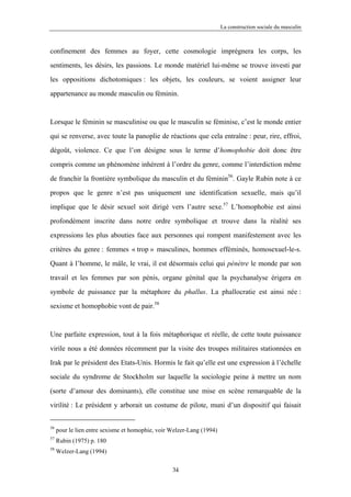 La construction sociale du masculin



confinement des femmes au foyer, cette cosmologie imprégnera les corps, les

sentiments, les désirs, les passions. Le monde matériel lui-même se trouve investi par

les oppositions dichotomiques : les objets, les couleurs, se voient assigner leur

appartenance au monde masculin ou féminin.



Lorsque le féminin se masculinise ou que le masculin se féminise, c’est le monde entier

qui se renverse, avec toute la panoplie de réactions que cela entraîne : peur, rire, effroi,

dégoût, violence. Ce que l’on désigne sous le terme d’homophobie doit donc être

compris comme un phénomène inhérent à l’ordre du genre, comme l’interdiction même

de franchir la frontière symbolique du masculin et du féminin56. Gayle Rubin note à ce

propos que le genre n’est pas uniquement une identification sexuelle, mais qu’il

implique que le désir sexuel soit dirigé vers l’autre sexe.57 L’homophobie est ainsi

profondément inscrite dans notre ordre symbolique et trouve dans la réalité ses

expressions les plus abouties face aux personnes qui rompent manifestement avec les

critères du genre : femmes « trop » masculines, hommes efféminés, homosexuel-le-s.

Quant à l’homme, le mâle, le vrai, il est désormais celui qui pénètre le monde par son

travail et les femmes par son pénis, organe génital que la psychanalyse érigera en

symbole de puissance par la métaphore du phallus. La phallocratie est ainsi née :

sexisme et homophobie vont de pair.58



Une parfaite expression, tout à la fois métaphorique et réelle, de cette toute puissance

virile nous a été données récemment par la visite des troupes militaires stationnées en

Irak par le président des Etats-Unis. Hormis le fait qu’elle est une expression à l’échelle

sociale du syndrome de Stockholm sur laquelle la sociologie peine à mettre un nom

(sorte d’amour des dominants), elle constitue une mise en scène remarquable de la

virilité : Le président y arborait un costume de pilote, muni d’un dispositif qui faisait


56
     pour le lien entre sexisme et homophie, voir Welzer-Lang (1994)
57
     Rubin (1975) p. 180
58
     Welzer-Lang (1994)

                                                  34
 