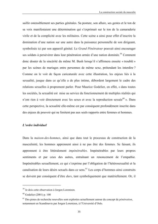 La construction sociale du masculin



saillir ostensiblement ses parties génitales. Sa posture, son allure, ses gestes et le ton de

sa voix manifestaient une détermination qui s’exprimait sur le ton de la camaraderie

virile et de la complicité avec les militaires. Cette scène a ainsi pour effet d’inscrire la

domination d’une nation sur une autre dans la puissance personnelle de son dirigeant,

symbolisée ici par son appareil génital. Le Grand Pénétrateur pouvait ainsi encourager

ses soldats à persévérer dans leur pénétration armée d’une nation dominée.59 Comment

donc douter de la sincérité du même M. Bush lorsqu’il s’affirmera ensuite « troublé »

par les scènes de mariages entre personnes de même sexe, prétendant les interdire ?

Comme on le voit de façon caricaturale avec cette illustration, les enjeux liés à la

sexualité, jusque dans ce qu’elle a de plus intime, débordent largement le cadre des

relations sexuelles à proprement parler. Pour Maurice Godelier, en effet, « dans toutes

les sociétés, la sexualité est mise au service du fonctionnement de multiples réalités qui

n’ont rien à voir directement avec les sexes et avec la reproduction sexuée60 ». Dans

cette perspective, la sexualité elle-même est par conséquent profondément inscrite dans

des enjeux de pouvoir qui ne limitent pas aux seuls rapports entre femmes et hommes.



L’ordre individuel



Dans la maison-des-hommes, ainsi que dans tout le processus de construction de la

masculinité, les hommes apprennent ainsi à ne pas être des femmes. Se faisant, ils

apprennent à être littéralement impénétrables. Impénétrables par leurs propres

sentiments et par ceux des autres, entraînant un renoncement de l’empathie.

Impénétrables sexuellement, ce qui s’exprime par l’obligation de l’hétérosexualité et la

canalisation de leurs désirs sexuels dans ce sens.61 Les corps d’hommes ainsi construits
se doivent par conséquent d’être durs, tant symboliquement que matériellement. Or, il


59
     Je dois cette observation à Jorgen Lorentzen.
60
     Godelier (2001) p. 100
61
  Des pistes de recherche nouvelles sont explorées actuellement autour du concept de pénétration,
notamment en Scandinavie par Jorgen Lorentzen, à l’Université d’Oslo.

                                                     35
 