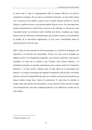 La construction sociale du masculin



se trouve que le corps est organiquement doté de charges affectives, de pulsions

corporelles et mentales. De son côté, la socialisation masculine est tout entière tendue

vers l’ex-pulsion de la cathexis : pulsion vers le monde matériel extérieur et vers les

femmes, ex-pulsion de tout ce qui pourrait paraître féminin en eux. De cette opposition

résulte nécessairement un conflit entre le pouvoir et les individus. Le fait que les corps

n’acceptent jamais la soumission totale contribue sans doute à expliquer que chaque

homme, bien qu’il demeure un dominant parce que socialisé comme tel, est irréductible

au modèle de la masculinité hégémonique, et qu’il existe virtuellement autant de

masculinités qu’il existe de corps.



Mais il serait vain de chercher du côté du psychique, et a fortiori du biologique, une

explication à la diversité des masculinités. Celle-ci est avant tout la résultante de

rapports sociaux et les dispositions corporelles, aussi intimes soient-elles, sont toujours

travaillées en retour par la société et par l’histoire. Pour Pascale Molinier, « la

domination masculine se constitue, précisément, par la censure sociale de l’expérience

féminine62 », et cette censure s’effectue dans le cadre même de la socialisation des

hommes. La structure économique des rapports de production, telle qu’elle a été décrite

plus haut, nécessite la disponibilité de corps très variables en fonction de la position que

chaque homme occupe dans l’espace de production. Il s’agit donc de prendre en

compte, dans toute analyse des masculinités, ce que chacune d’entre elle doit au degré

d’investissement des corps dans l’appareil productif, et aux différences sociales qui les

sous-tendent.




62
     Molinier (2003a) p. 210

                                            36
 