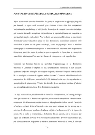 La construction sociale du masculin



POUR UNE PSYCHOGENÈSE DE LA DOMINATION MASCULINE



Après avoir décrit les trois dimensions du genre en empruntant la typologie proposée

par Connell, et après avoir examiné pour chacune d’entre elles leur composante

institutionnelle, symbolique et individuelle, il convient de recourir à un cadre théorique

qui permette de rendre compte du phénomène de la masculinité dans son ensemble en

tant que fait social à part entière. Pour ce faire, une analyse cohérente de la masculinité

doit résider dans l’articulation entre ces trois dimensions, en montrant comment cette

articulation s’opère sur les plans historique, social et psychique. Mais la fonction

sociologique d’un modèle théorique de la masculinité doit être avant tout de permettre

d’ouvrir de nouvelles pistes de recherche pour comprendre la façon dont se construit la

masculinité ici et aujourd’hui, avec ses formes de changement et de reproduction.



Comment les hommes font-ils au quotidien l’apprentissage de la domination

masculine ? Comment s’adaptent-ils aux revendications féministes et aux discours

égalitaires ? Quelles stratégies développent-ils pour y faire face ? Quels sont les effets

de ces stratégies en termes de rapports sociaux de sexe ? Comment infléchissent-elles la

construction des différentes masculinités ? Où résident les facteurs de reproduction et

les potentiels de changement ? Tenter de répondre à ces questions implique d’adopter

une approche psychogénétique de la domination masculine.



J’ai déjà eu l’occasion précédemment de traiter du champ familial, du champ politique

ainsi que de celui de la production capitaliste, et de montrer en quoi leur constitution est

étroitement liée à la domination des femmes et à l’exploitation de leur travail. J’aimerais

m’arrêter à présent, à titre d’exemples, sur trois autres champs qui ont connu sur ce

point un développement similaire : le champ militaire, le champ sportif et le champ du

savoir. Par la suite, je m’attarderai, à la lumière de ces apports, sur le processus par

lequel ces différents espaces de la vie sociale concourent à produire des hommes qui,

par leur socialisation, acquièrent le statut de dominants. Mais tout d’abord, il convient


                                            37
 