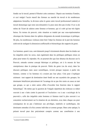 La construction sociale du masculin



fondée sur le travail, permet d’illustrer cette constance : Depuis une trentaine d’années,

et ceci malgré l’accès massif des femmes au marché du travail et de nombreuses

adaptations formelles, la division selon le genre entre travail professionnel (salarié) et

travail domestique (qui reste non-rémunéré) n’a pour ainsi dire pas évolué. Il en va de

même de l’écart de salaires entre femmes et hommes, qui n’a subi qu’une très légère

baisse. En termes de pouvoir, cette situation se traduit par une sous-représentation

chronique des femmes dans les sphères dirigeantes du monde économique et politique.

De plus, les nombreuses violences dont font l’objet les femmes de la part des hommes

achèvent de souligner la dimension conflictuelle et hiérarchique des rapports de genre.



Les hommes, quant à eux, sont demeurés jusqu’à récemment absents dans les études sur

les inégalités entre les sexes, mais également dans les politiques publiques mises en

place pour tenter d’y répondre. Or, on pourrait dire que leur absence du discours sur le

Pouvoir, entendu comme concept théorique et politique, est à la mesure de leur

omniprésence dans la pratique du pouvoir. Parler du genre (ou du sexe), dans les

discours politiques mais aussi scientifiques, revient presque toujours à parler des

femmes, comme si les hommes n’y avaient pas leur place. Cela peut s’expliquer

aisément : tout rapport de domination étant fondé sur une asymétrie des groupes, les

dominants bénéficient précisément de l’avantage de ne pas être remis en cause en tant

que groupe, ce qui a entre autres effets d’occulter leur fonction dans le rapport

hiérarchique1. De même que la question de l’inégale répartition des richesses se réduit

souvent à une « lutte contre la pauvreté et l’exclusion » ou à une « sociologie de la

pauvreté », celle des inégalités entre hommes et femmes tend le plus souvent à se

concentrer exclusivement sur la situation de ces dernières, avec dans chaque cas pour

conséquence de ne pas s’intéresser aux privilèges, matériels et symboliques, des

dominants entendus à la fois comme individus et comme groupe. Dans cette optique, le

présent travail peut être précisément compris comme une contribution à une



1
    Lorenzi-Cioldi (2002)

                                            2
 