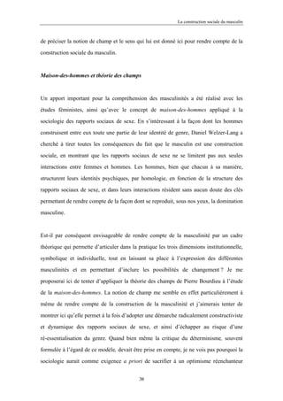 La construction sociale du masculin



de préciser la notion de champ et le sens qui lui est donné ici pour rendre compte de la

construction sociale du masculin.



Maison-des-hommes et théorie des champs



Un apport important pour la compréhension des masculinités a été réalisé avec les

études féministes, ainsi qu’avec le concept de maison-des-hommes appliqué à la

sociologie des rapports sociaux de sexe. En s’intéressant à la façon dont les hommes

construisent entre eux toute une partie de leur identité de genre, Daniel Welzer-Lang a

cherché à tirer toutes les conséquences du fait que le masculin est une construction

sociale, en montrant que les rapports sociaux de sexe ne se limitent pas aux seules

interactions entre femmes et hommes. Les hommes, bien que chacun à sa manière,

structurent leurs identités psychiques, par homologie, en fonction de la structure des

rapports sociaux de sexe, et dans leurs interactions résident sans aucun doute des clés

permettant de rendre compte de la façon dont se reproduit, sous nos yeux, la domination

masculine.



Est-il par conséquent envisageable de rendre compte de la masculinité par un cadre

théorique qui permette d’articuler dans la pratique les trois dimensions institutionnelle,

symbolique et individuelle, tout en laissant sa place à l’expression des différentes

masculinités et en permettant d’inclure les possibilités de changement ? Je me

proposerai ici de tenter d’appliquer la théorie des champs de Pierre Bourdieu à l’étude

de la maison-des-hommes. La notion de champ me semble en effet particulièrement à

même de rendre compte de la construction de la masculinité et j’aimerais tenter de

montrer ici qu’elle permet à la fois d’adopter une démarche radicalement constructiviste

et dynamique des rapports sociaux de sexe, et ainsi d’échapper au risque d’une

ré-essentialisation du genre. Quand bien même la critique du déterminisme, souvent

formulée à l’égard de ce modèle, devait être prise en compte, je ne vois pas pourquoi la

sociologie aurait comme exigence a priori de sacrifier à un optimisme réenchanteur


                                           38
 