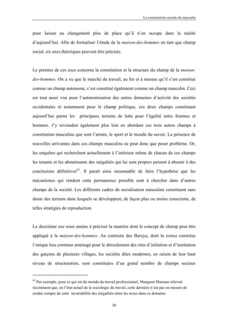 La construction sociale du masculin



pour laisser au changement plus de place qu’il n’en occupe dans la réalité

d’aujourd’hui. Afin de formaliser l’étude de la maison-des-hommes en tant que champ

social, six axes théoriques peuvent être précisés.



Le premier de ces axes concerne la constitution et la structure du champ de la maison-

des-hommes. On a vu que le marché du travail, au fur et à mesure qu’il s’est constitué

comme un champ autonome, s’est constitué également comme un champ masculin. Ceci

est tout aussi vrai pour l’autonomisation des autres domaines d’activité des sociétés

occidentales et notamment pour le champ politique, ces deux champs constituant

aujourd’hui parmi les        principaux terrains de lutte pour l’égalité entre femmes et

hommes. J’y reviendrai également plus loin en abordant ces trois autres champs à

constitution masculine que sont l’armée, le sport et le monde du savoir. La présence de

nouvelles arrivantes dans ces champs masculins ne peut donc que poser problème. Or,

les enquêtes qui recherchent actuellement à l’intérieur même de chacun de ces champs

les tenants et les aboutissants des inégalités qui lui sont propres peinent à aboutir à des

conclusions définitives63. Il paraît ainsi raisonnable de faire l’hypothèse que les

mécanismes qui rendent cette permanence possible sont à chercher dans d’autres

champs de la société. Les différents cadres de socialisation masculine constituent sans

doute des terrains dans lesquels se développent, de façon plus ou moins consciente, de

telles stratégies de reproduction.



Le deuxième axe nous amène à préciser la manière dont le concept de champ peut être

appliqué à la maison-des-hommes. Au contraire des Baruya, dont la tsimia constitue

l’unique lieu commun aménagé pour le déroulement des rites d’initiation et d’institution

des garçons de plusieurs villages, les sociétés dites modernes, en raison de leur haut

niveau de structuration, sont constituées d’un grand nombre de champs sociaux


63
  Par exemple, pour ce qui est du monde du travail professionnel, Margaret Maruani relevait
récemment que, en l’état actuel de la sociologie du travail, cette dernière n’est pas en mesure de
rendre compte de cette invariabilité des inégalités entre les sexes dans ce domaine.

                                                  39
 