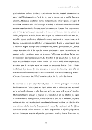 La construction sociale du masculin



gravitant autour du foyer familial et permettant aux hommes d’asseoir leur domination

dans les différents domaines d’activités et, plus largement, sur la société dans son

ensemble. Chacun de ces champs dispose d’une autonomie relative quant à ses règles et

ses enjeux, mais tous sont caractérisés par le fait qu’ils se sont constitués comme des

espaces masculins dont les femmes ont été soigneusement écartées. Pour notre propos,

cela revient par conséquent à considérer la maison-des-hommes non pas comme la

simple juxtaposition de micro-mileux dans lesquels les hommes se retrouvent entre eux,

mais bien comme une logique relationnelle durable constituant un champ transversal à

l’espace social dans son ensemble. Les nouveaux entrants doivent se soumettre aux rites

d’institution propres à chaque sous-champ (militaire, sportif, professionnel, etc.), avec à

chaque fois pour effet de les signifier en tant qu’hommes. Chacun de ces rites est un

passage obligé, constituant autant de serments d’allégeance aux règles du jeu, une

reconnaissance du jeu et de ses enjeux. La définition de ces enjeux étant elle-même un

enjeu de pouvoir et de lutte au sein du champ, c’est au prix d’une violence symbolique

constante que la croyance dans les enjeux est maintenue intacte. Cette violence

symbolique, dans chacun des sous-champs de la maison des hommes, a pour effet de

faire reconnaître comme légitime le modèle dominant de la masculinité qui y prévaut,

d’amener chaque agent à se définir lui-même en fonction des règles du champs.



Le troisième axe a pour objet d’investigation le mécanisme par lequel se construit

l’habitus masculin. Celui-ci peut être décrit comme étant la structure à l’état incorporé

de la maison-des-hommes, et plus largement celle des rapports de genre, c’est-à-dire

l’histoire faite corps à travers le parcours de socialisation. Il est tout à la fois une façon

d’être au monde et de le percevoir, et une façon de se tenir, de se comporter, de parler

qui occupe une place fondamentale dans la définition des identités individuelles. Cet

apprentissage résulte dans le façonnement du corps, des sentiments et des désirs,

constituant ainsi l’habitus masculin : « L’hexis corporelle est la mythologie politique

réalisée, incorporée, devenue disposition permanente, manière durable de se tenir, de




                                             40
 