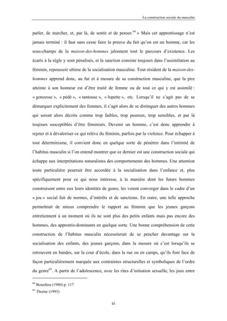 La construction sociale du masculin



parler, de marcher, et, par là, de sentir et de penser.64 » Mais cet apprentissage n’est

jamais terminé : il faut sans cesse faire la preuve du fait qu’on est un homme, car les

sous-champs de la maison-des-hommes jalonnent tout le parcours d’existence. Les

écarts à la règle y sont pénalisés, et la sanction consiste toujours dans l’assimilation au

féminin, repoussoir ultime de la socialisation masculine. Tout résident de la maison-des-

hommes apprend donc, au fur et à mesure de sa construction masculine, que la pire

atteinte à son honneur est d’être traité de femme ou de tout ce qui y est assimilé :

« gonzesse », « pédé », « tantouse », « lopette », etc. Lorsqu’il ne s’agit pas de se

démarquer explicitement des femmes, il s’agit alors de se distinguer des autres hommes

qui seront alors décrits comme trop faibles, trop peureux, trop sensibles, et par là

toujours susceptibles d’être féminisés. Devenir un homme, c’est donc apprendre à

rejeter et à dévaloriser ce qui relève du féminin, parfois par la violence. Pour échapper à

tout déterminisme, il convient donc en quelque sorte de pénétrer dans l’intimité de

l’habitus masculin si l’on entend montrer que ce dernier est une construction sociale qui

échappe aux interprétations naturalistes des comportements des hommes. Une attention

toute particulière pourrait être accordée à la socialisation dans l’enfance et, plus

spécifiquement pour ce qui nous intéresse, à la manière dont les futurs hommes

construisent entre eux leurs identités de genre, les voient converger dans le cadre d’un

« jeu » social fait de normes, d’intérêts et de sanctions. En outre, une telle approche

permettrait de mieux comprendre le rapport au féminin que les jeunes garçons

entretiennent à un moment où ils ne sont plus des petits enfants mais pas encore des

hommes, des apprentis-dominants en quelque sorte. Une bonne compréhension de cette

construction de l’habitus masculin nécessiterait de se pencher davantage sur la

socialisation des enfants, des jeunes garçons, dans la mesure où c’est lorsqu’ils se

retrouvent en bandes, sur la cour d’école, dans la rue ou en camps, qu’ils font face de

façon particulièrement marquée aux contraintes structurelles et symboliques de l’ordre

du genre65. A partir de l’adolescence, avec les rites d’initiation sexuelle, les jeux entre

64
     Bourdieu (1980) p. 117
65
     Thorne (1993)

                                            41
 