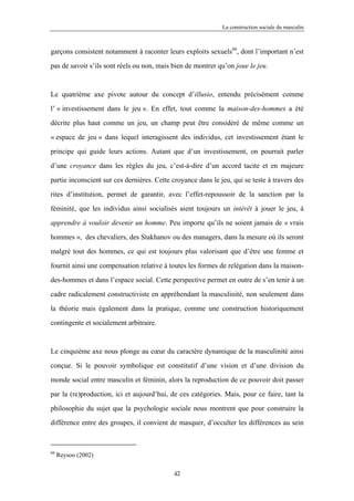 La construction sociale du masculin



garçons consistent notamment à raconter leurs exploits sexuels66, dont l’important n’est

pas de savoir s’ils sont réels ou non, mais bien de montrer qu’on joue le jeu.



Le quatrième axe pivote autour du concept d’illusio, entendu précisément comme

l’ « investissement dans le jeu ». En effet, tout comme la maison-des-hommes a été

décrite plus haut comme un jeu, un champ peut être considéré de même comme un

« espace de jeu » dans lequel interagissent des individus, cet investissement étant le

principe qui guide leurs actions. Autant que d’un investissement, on pourrait parler

d’une croyance dans les règles du jeu, c’est-à-dire d’un accord tacite et en majeure

partie inconscient sur ces dernières. Cette croyance dans le jeu, qui se teste à travers des

rites d’institution, permet de garantir, avec l’effet-repoussoir de la sanction par la

féminité, que les individus ainsi socialisés aient toujours un intérêt à jouer le jeu, à

apprendre à vouloir devenir un homme. Peu importe qu’ils ne soient jamais de « vrais

hommes », des chevaliers, des Stakhanov ou des managers, dans la mesure où ils seront

malgré tout des hommes, ce qui est toujours plus valorisant que d’être une femme et

fournit ainsi une compensation relative à toutes les formes de relégation dans la maison-

des-hommes et dans l’espace social. Cette perspective permet en outre de s’en tenir à un

cadre radicalement constructiviste en appréhendant la masculinité, non seulement dans

la théorie mais également dans la pratique, comme une construction historiquement

contingente et socialement arbitraire.



Le cinquième axe nous plonge au cœur du caractère dynamique de la masculinité ainsi

conçue. Si le pouvoir symbolique est constitutif d’une vision et d’une division du

monde social entre masculin et féminin, alors la reproduction de ce pouvoir doit passer

par la (re)production, ici et aujourd’hui, de ces catégories. Mais, pour ce faire, tant la

philosophie du sujet que la psychologie sociale nous montrent que pour construire la

différence entre des groupes, il convient de masquer, d’occulter les différences au sein



66
     Reysoo (2002)

                                            42
 