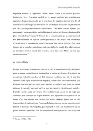 La construction sociale du masculin



largement connues et organisées, faisant même l’objet d’un soutien politique

institutionnel fort. Cependant, au-delà de ce soutien explicite aux revendications

égalitaires, force est de constater que la persistance des inégalités demeure forte. Un tel

constat devrait encourager des recherches sur les stratégies masculines de préservation

qui, elles, sont largement demeurées dans l’ombre. Tout donne pourtant à penser que

ces stratégies gagneraient à être recherchées dans la maison-des-hommes, étant donné la

place primordiale qu’y occupe le féminin. De la sorte, le capital qui y est accumulé, et

tout particulièrement les capitaux symbolique et social ainsi acquis, sont susceptibles

d’être directement transposables, dans le bureau ou dans l’arène politique, face à des

femmes qui ne sont plus symboliques, mais bien réelles. Le modèle d’un tel programme

de recherche pourrait résider dans l’analyse qu’a faite Anne-Marie Devreux des

casernes militaires.67



Le champ militaire



Un haut lieu de la socialisation masculine est en effet le sous-champ militaire, la caserne

étant un espace particulièrement significatif de la maison-des-hommes. Il se situe à un

moment où l’identité masculine est déjà fortement constituée, mais où elle doit être

affirmée d’une façon ostentatoire et magnifiée, offrant ainsi une démonstration que

l’habitus masculin doit être sans cesse construit et renforcé sous peine de laisser

échapper le potentiel subversif qu’il ne parvient jamais à véritablement annihiler.

L’armée constitue donc un véritable rite d’institution qui a pour but de forger des

dominants, non seulement sur le plan militaire, mais également sur le plan social, en

faisant d’eux des hommes, des « vrais ». Les armées modernes jouent ainsi un rôle

important dans la légitimation de l’ordre symbolique qui repose sur une opposition entre

féminin et masculin, privé et public, passif et actif, et ceci à un instant crucial où les

jeunes hommes s’apprêtent à faire leur entrée dans la sphère productive où il se devront



67
     Devreux (1992 et 1997)

                                            44
 