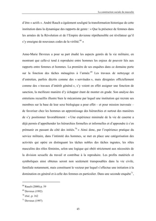 La construction sociale du masculin



d’être « actifs ». André Rauch a également souligné la transformation historique de cette

institution dans la dynamique des rapports de genre : « Que la présence de femmes dans

les armées de la Révolution et de l’Empire devienne répréhensible est révélateur qu’il

s’y enseigne de nouveaux codes de la virilité.68 »



Anne-Marie Devreux a pour sa part étudié les aspects genrés de la vie militaire, en

montrant que celle-ci tend à reproduire entre hommes les enjeux de pouvoir liés aux

rapports entre femmes et hommes. La première de ses enquêtes dans ce domaine porte

sur la fonction des tâches ménagères à l’armée.69 Les travaux de nettoyage et

d’entretien, parfois décrits comme des « servitudes », mais désignées officiellement

comme des « travaux d’intérêt général », s’y voient en effet assigner une fonction de

sanction, la meilleure manière d’y échapper étant de monter en grade. Son analyse des

entretiens recueillis illustre bien le mécanisme par lequel une institution qui recrute ses

membres sur la base de leur sexe biologique a pour effet – et pour mission inavouée –

de favoriser chez les hommes un apprentissage des hiérarchies et surtout des manières

de s’y positionner favorablement : « Une expérience minimale de la vie de caserne a

déjà permis d’appréhender les hiérarchies formelles et informelles et d’apprendre à s’en

prémunir en passant du côté des initiés.70 » Ainsi donc, par l’expérience pratique du

service militaire, dans l’intimité des hommes, se met en place une catégorisation des

activités qui opère en distinguant les tâches nobles des tâches ingrates, les rôles

masculins des rôles féminins, selon une logique qui obéit strictement aux nécessités de

la division sexuelle du travail et contribue à la reproduire. Les profits matériels et

symboliques ainsi obtenus seront non seulement transposables dans la vie civile,

familiale notamment, mais constituent le vecteur par lequel s’effectue une initiation à la

domination en général et à celle des femmes en particulier. Dans une seconde enquête71,


68
     Rauch (2000) p. 59
69
     Devreux (1992)
70
     ibid., p. 162
71
     Devreux (1997)

                                            45
 