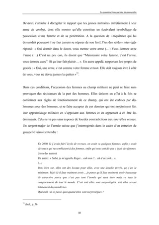 La construction sociale du masculin



Devreux s’attache à décrypter le rapport que les jeunes militaires entretiennent à leur

arme de combat, dont elle montre qu’elle constitue un équivalent symbolique de

possession d’une femme et de sa pénétration. A la question de l’enquêtrice qui lui

demandait pourquoi il ne faut jamais se séparer de son fusil, l’un des soldats interrogés

répond : « Oui dormir dans le duvet, vous mettez votre arme (…) Vous dormez avec

l’arme (…) C’est un peu con, ils disent que “Maintenant votre femme, c’est l’arme,

vous dormez avec”. Si ça leur fait plaisir… ». Un autre appelé, rapportant les propos de

gradés : « Oui, une arme, c’est comme votre femme et tout. Elle doit toujours être à côté

de vous, vous ne devez jamais la quitter »72.



Dans ces conditions, l’accession des femmes au champ militaire ne peut se faire sans

provoquer des résistances de la part des hommes. Elles doivent en effet à la fois se

conformer aux règles de fonctionnement de ce champ, qui ont été établies par des

hommes pour des hommes, et se faire accepter de ces derniers qui ont précisément fait

leur apprentissage militaire en s’opposant aux femmes et en apprenant à en être les

dominants. Cela ne va pas sans imposer de lourdes contradictions aux nouvelles venues.

Un sergent-major de l’armée suisse que j’interrogerais dans le cadre d’un entretien de

groupe le laissait entendre :


                    En 2000, là j’avais fait l’école de recrues, on avait vu quelques femmes, enfin y avait
                    des trucs qui ressemblaient à des femmes, enfin qui nous ont dit que c’était des femmes.
                    (rires des autres)
                    Un autre : « Salut, je m’appelle Roger... euh non ?... ah d’accord… ».
                    (…)
                    Bon, bien sur, elles ont des locaux pour elles, avec une douche privée, ça c’est le
                    minimum. Mais là il faut vraiment avoir… je pense qu’il faut vraiment avoir beaucoup
                    de caractère parce que c’est pas tant l’armée qui sera dure mais ce sera le
                    comportement de tout le monde. C’est soit elles sont surprotégées, soit elles seront
                    totalement déconsidérées.
                    Question : Il se passe quoi quand elles sont surprotégées ?


72
     ibid., p. 56

                                                        46
 